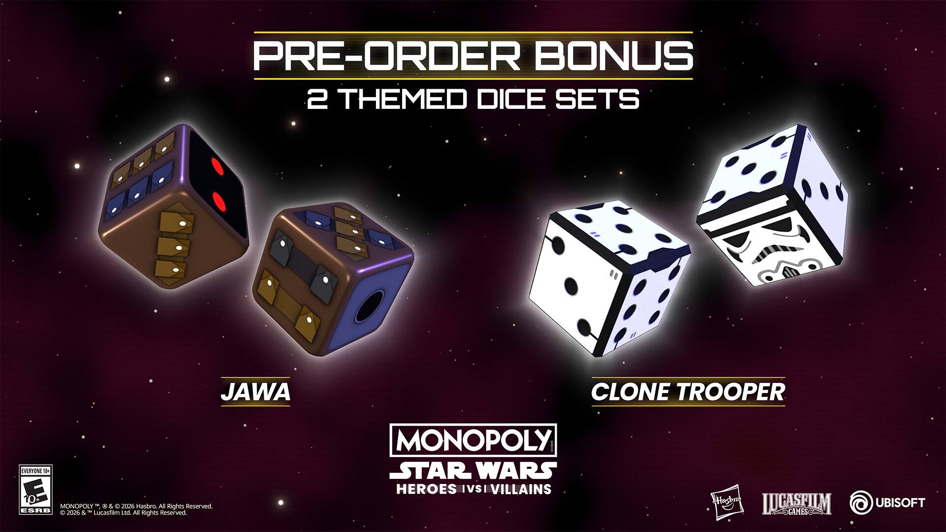 PRE-ORDER BONUS  
2 THEMED DICE SETS  
JAWA  
CLONE TROOPER  

MONOPOLY  
STAR WARS  
HEROES IVSI VILLAINS  

ESRB 2026 & - Lucasfilm Ltd. All Rights Reserved.  
Hasbro All Rights Reserved.  

LUCASFILM  
UBISOFT