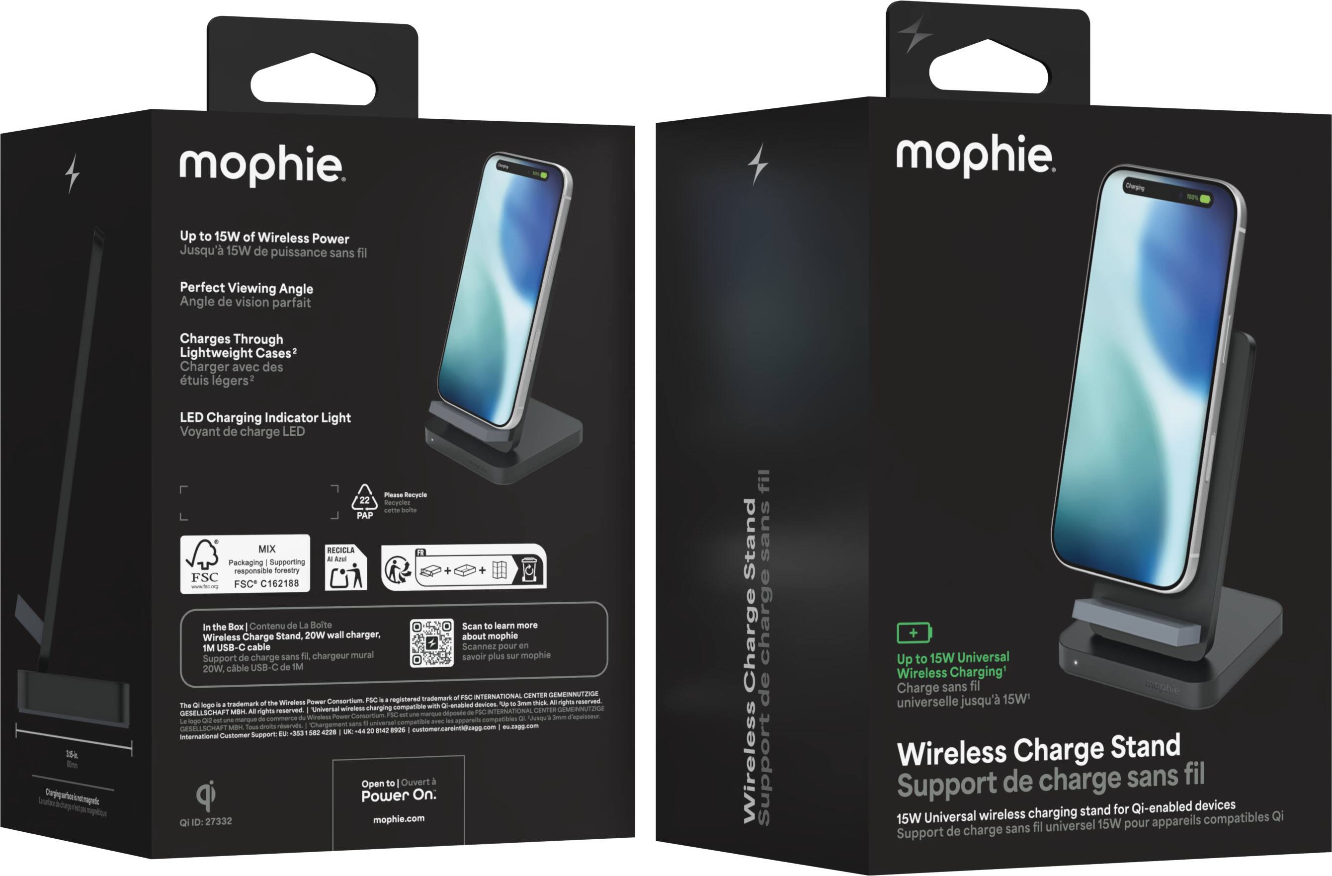 mophie  
Charging  
Up to 15W of Wireless Power  
Jusqu'à 15W de puissance sans fil  
Perfect Viewing Angle  
Angle de vision parfait  
Charges Through Lightweight Cases  
Charger avec des étuis légers  
LED Charging Indicator Light  
Voyant de charge LED  
Please Recycle  
PAP MIX RECICLA  
All are Packaging Supporting responsible forestry  
FSC C162188  
In the Box | Contenu de La Boite  
Wireless Charge Stand, 20W wall charger, 1M USB-C cable  
Support de charge sans fil, chargeur mural 20W, câble USB-C de 1M  
The logo is a trademark of the Wireless Power Consortium, FSC is a registered trademark of the FSC INTERNATIONAL CENTER GEMEINNUTZIGE GESELLSCHAFT - 502 4228 UK  
...  
Support: DE 353 international  
Open to Ouvert Power On.  
27332 mophie.com  
Scan to learn more about mophie  
Scannez pour savoir plus sur mophie  
FBC INTERNATIONAL CENTER GEMEINNUT