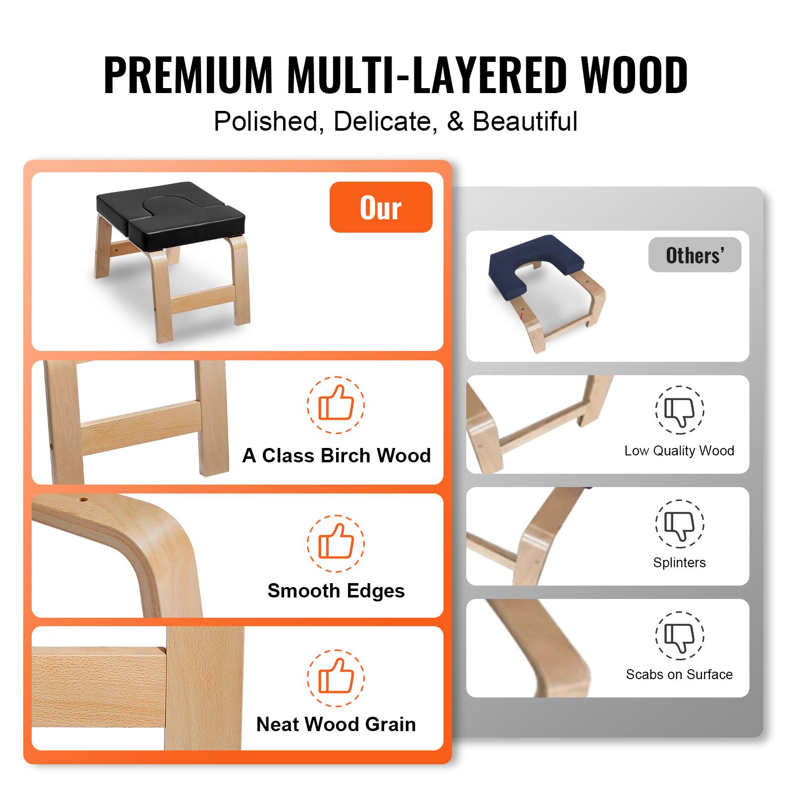 **PREMIUM MULTI-LAYERED WOOD**  
Polished, Delicate, & Beautiful  

**Our**  
- A Class Birch Wood  
- Smooth Edges  
- Neat Wood Grain  

**Others'**  
- Low Quality Wood  
- Splinters  
- Scabs on Surface