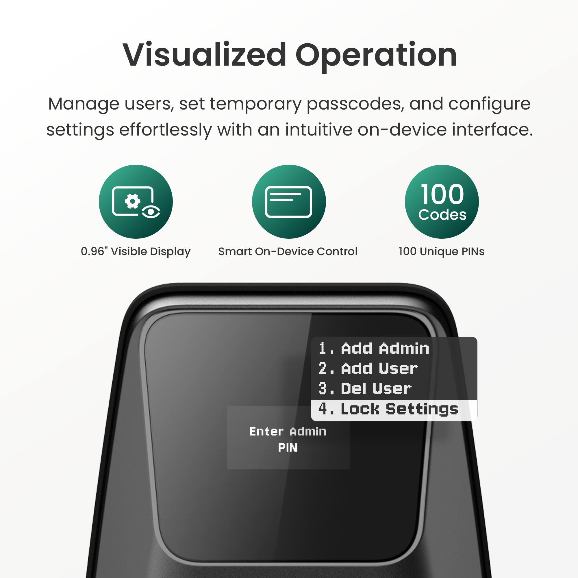 Visualized Operation

Manage users, set temporary passcodes, and configure settings effortlessly with an intuitive on-device interface.

- 0.96" Visible Display
- Smart On-Device Control
- 100 Unique PINs

1. Add Admin
2. Add User
3. Del User
4. Lock Settings

Enter Admin PIN