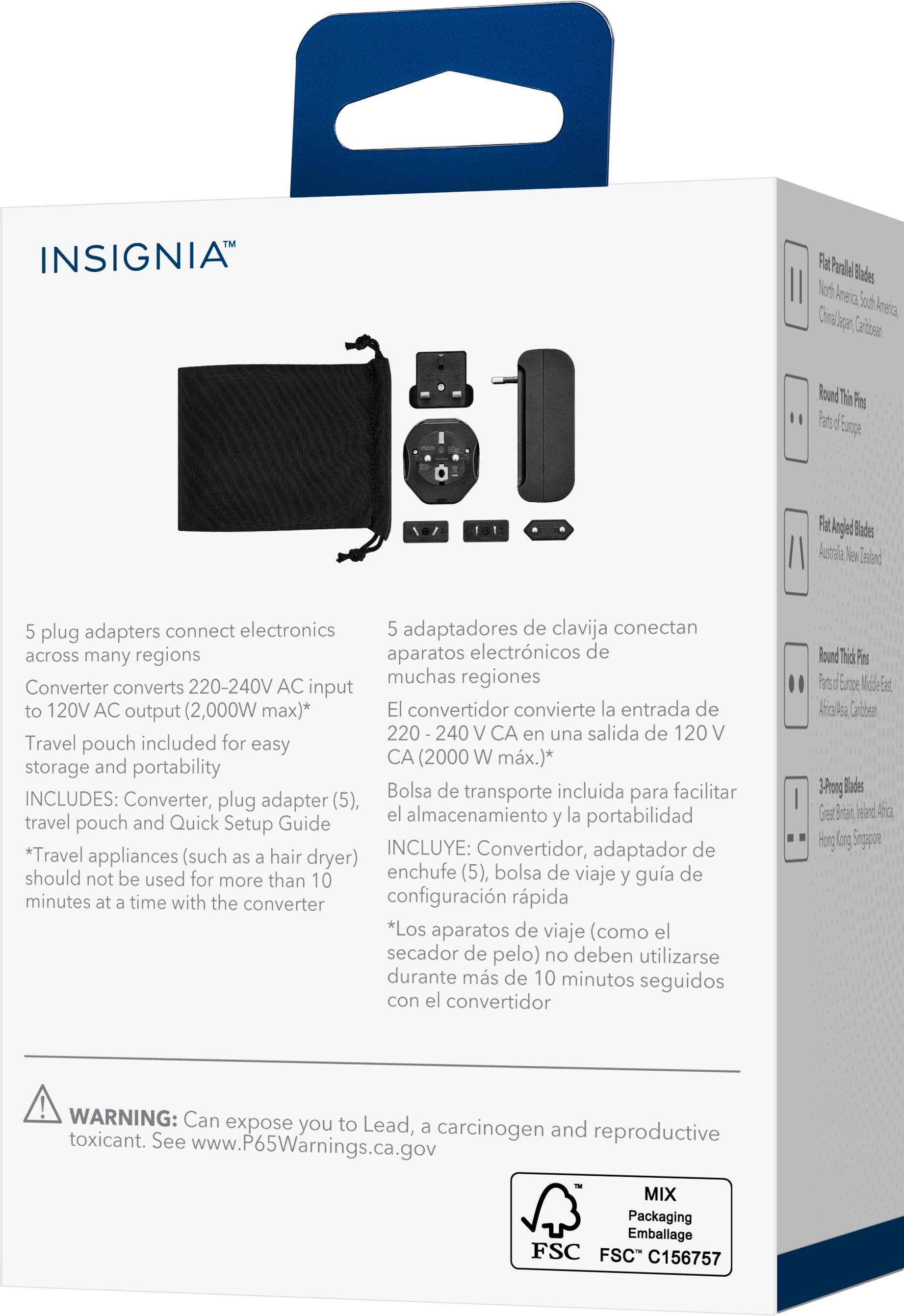 INSIGNIA™

5 plug adapters connect electronics across many regions  
Converter converts 220-240V AC input to 120V AC output (2,000W max)*  
Travel pouch included for easy storage and portability  
INCLUDES: Converter, plug adapter (5), travel pouch and Quick Setup Guide  
*Travel appliances (such as a hair dryer) should not be used for more than 10 minutes at a time with the converter

5 adaptadores de clavija conectan aparatos electrónicos de muchas regiones  
El convertidor convierte la entrada de 220-240 V CA en una salida de 120 V CA (2,000 W máx.)*  
Bolsa de transporte incluida para facilitar el almacenamiento y la portabilidad  
INCLUYE: Convertidor, adaptador de enchufe (5), bolsa de viaje y guía de configuración rápida  
*Los aparatos de viaje (como el secador de pelo) no deben utilizarse durante más de 10 minutos seguidos con el convertidor

WARNING: Can expose you to Lead, a carcinogen and reproductive toxicant. See