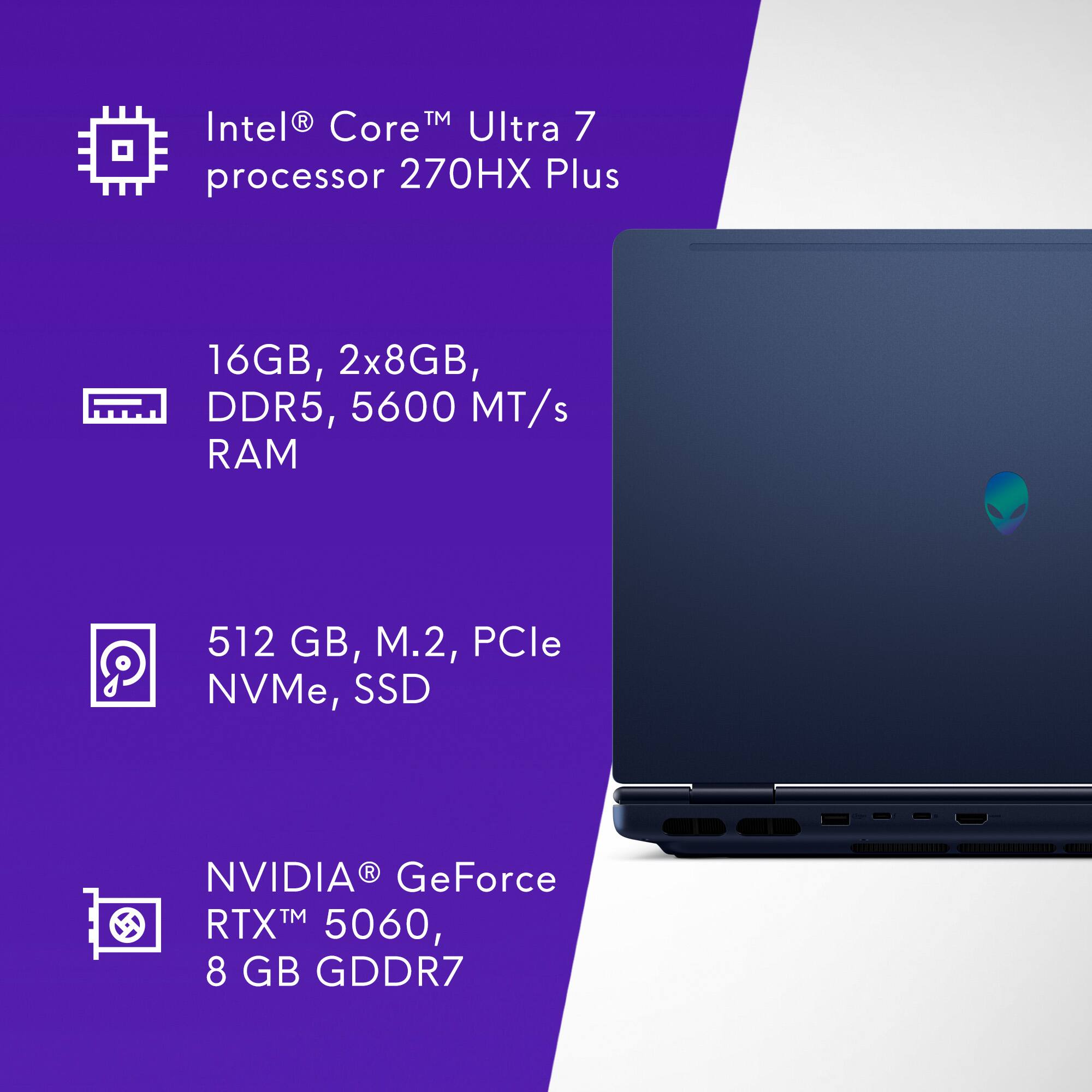 Intel® Core™ Ultra 7 processor 270HX Plus

16GB, 2x8GB, DDR5, 5600 MT/s RAM

512 GB, M.2, PCIe NVMe, SSD

NVIDIA® GeForce RTX™ 5060, 8 GB GDDR7