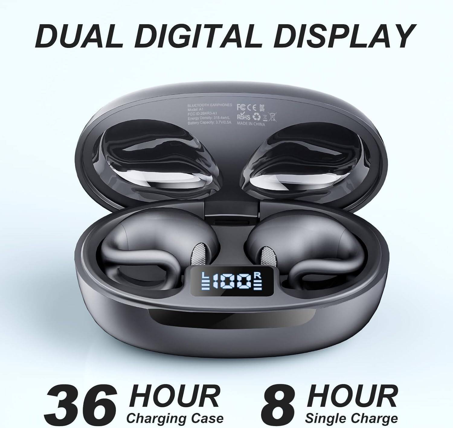 DUAL DIGITAL DISPLAY  
BLUETOOTH EARBUDS  
Model: A1  
FCCEK  
RoHS  
MADE IN CHINA  
Energy Density: 318.4Wh  
Battery Capacity: 3.7V 0.5A  
36 HOUR Charging Case  
8 HOUR Single Charge