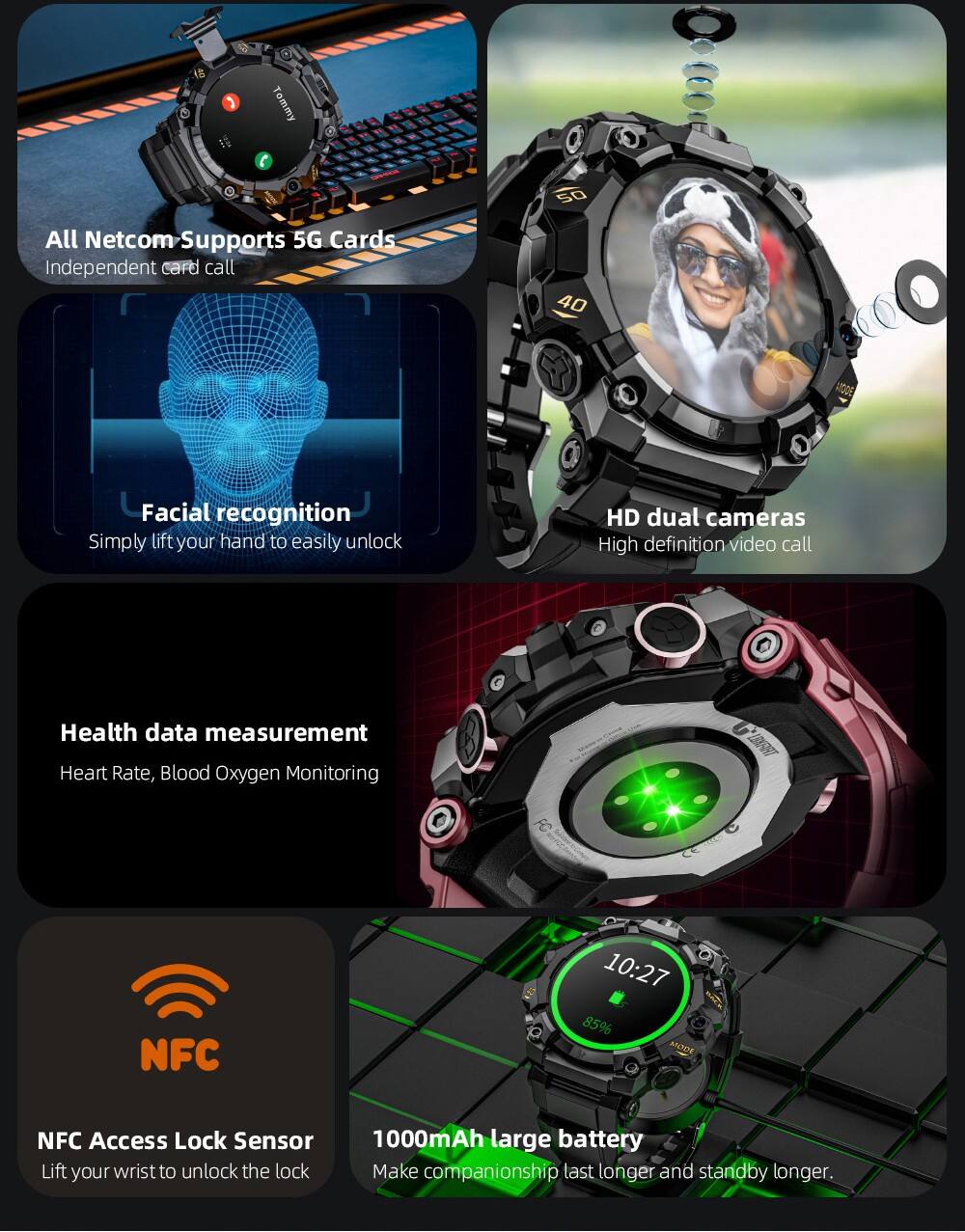 Tommy

All Netcom Supports 5G Cards
Independent card call

Facial recognition
Simply lift your hand to easily unlock

HD dual cameras
High definition video call

Health data measurement
Heart Rate, Blood Oxygen Monitoring

NFC Access Lock Sensor
Lift your wrist to unlock the lock

1000mAh large battery
Make companionship last longer and standby longer.
