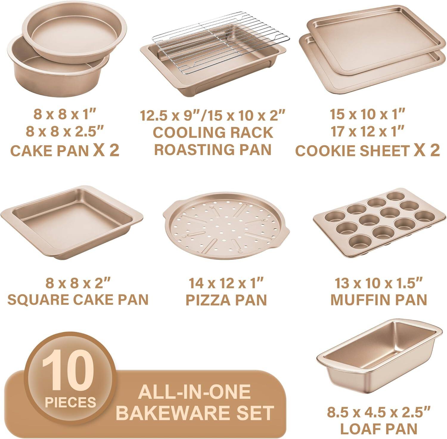 8 x 8 x 1"  
8 x 8 x 2.5"  
CAKE PAN X 2  

12.5 x 9" / 15 x 10 x 2"  
COOLING RACK  
ROASTING PAN  

15 x 10 x 1"  
17 x 12 x 1"  
COOKIE SHEET X 2  

8 x 8 x 2"  
SQUARE CAKE PAN  

14 x 12 x 1"  
PIZZA PAN  

13 x 10 x 1.5"  
MUFFIN PAN  

8.5 x 4.5 x 2.5"  
LOAF PAN  

10 PIECES  
ALL-IN-ONE BAKEWARE SET