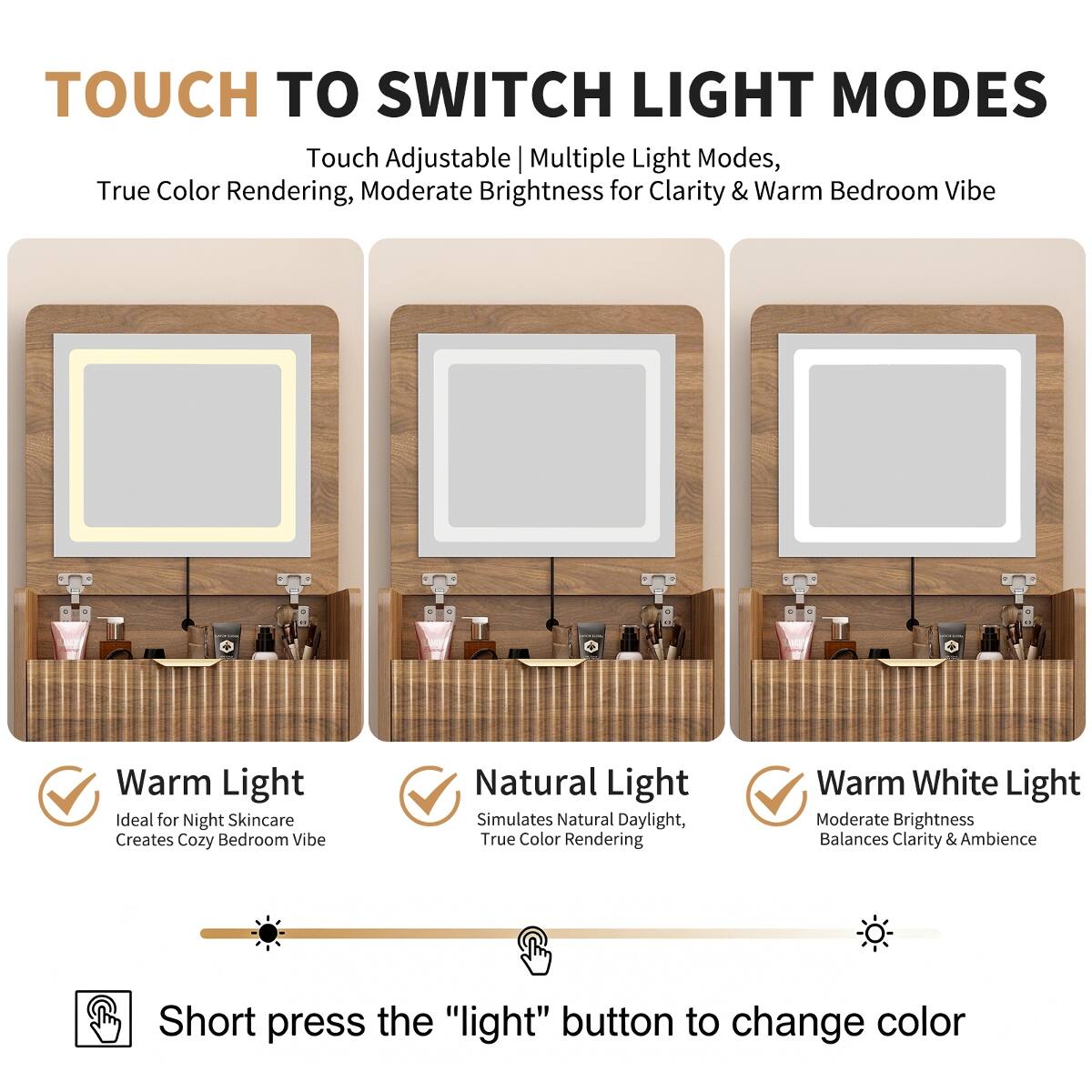 TOUCH TO SWITCH LIGHT MODES

Touch Adjustable | Multiple Light Modes, True Color Rendering, Moderate Brightness for Clarity & Warm Bedroom Vibe

Warm Light
Ideal for Night Skincare
Creates Cozy Bedroom Vibe

Natural Light
Simulates Natural Daylight, True Color Rendering

Warm White Light
Moderate Brightness
Balances Clarity & Ambience

Short press the "light" button to change color