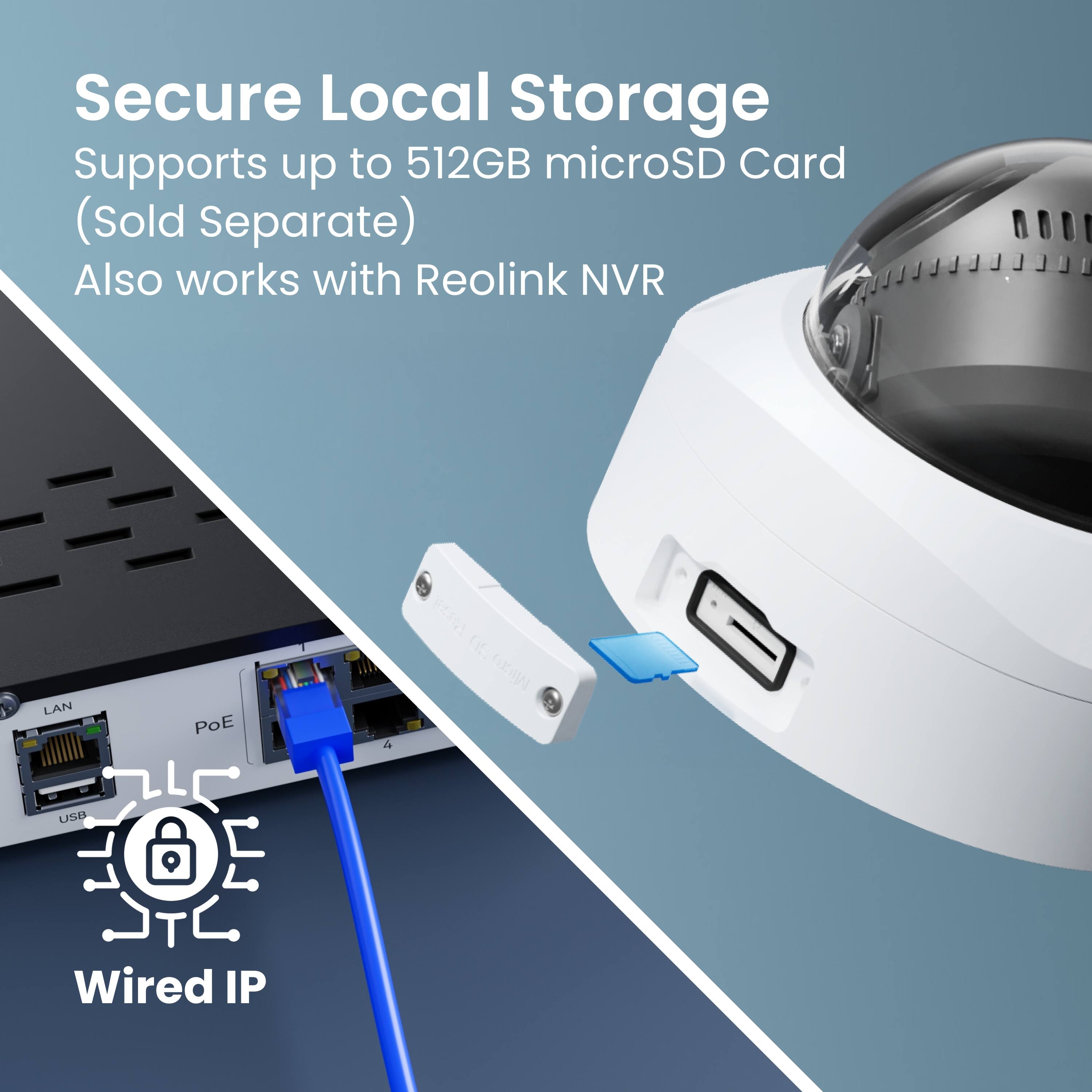 Secure Local Storage Supports up to 512GB microSD Card (Sold Separate) Also works with Reolink NVR LAN POE F4A DE CW USB Wired IP