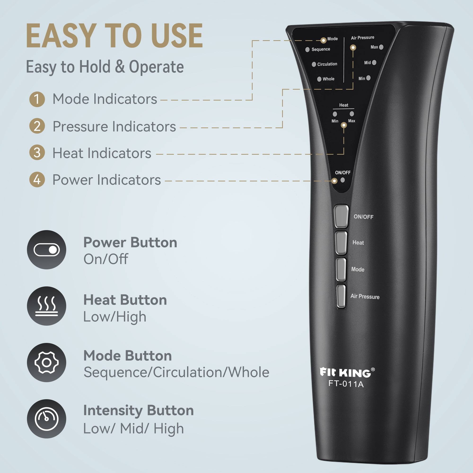 EASY TO USE  
Easy to Hold & Operate

1. Mode Indicators
2. Pressure Indicators
3. Heat Indicators
4. Power Indicators

- Power Button: On/Off
- Heat Button: Low/High
- Mode Button: Sequence/Circulation/Whole
- Intensity Button: Low/ Mid/ High

KING FT-011A