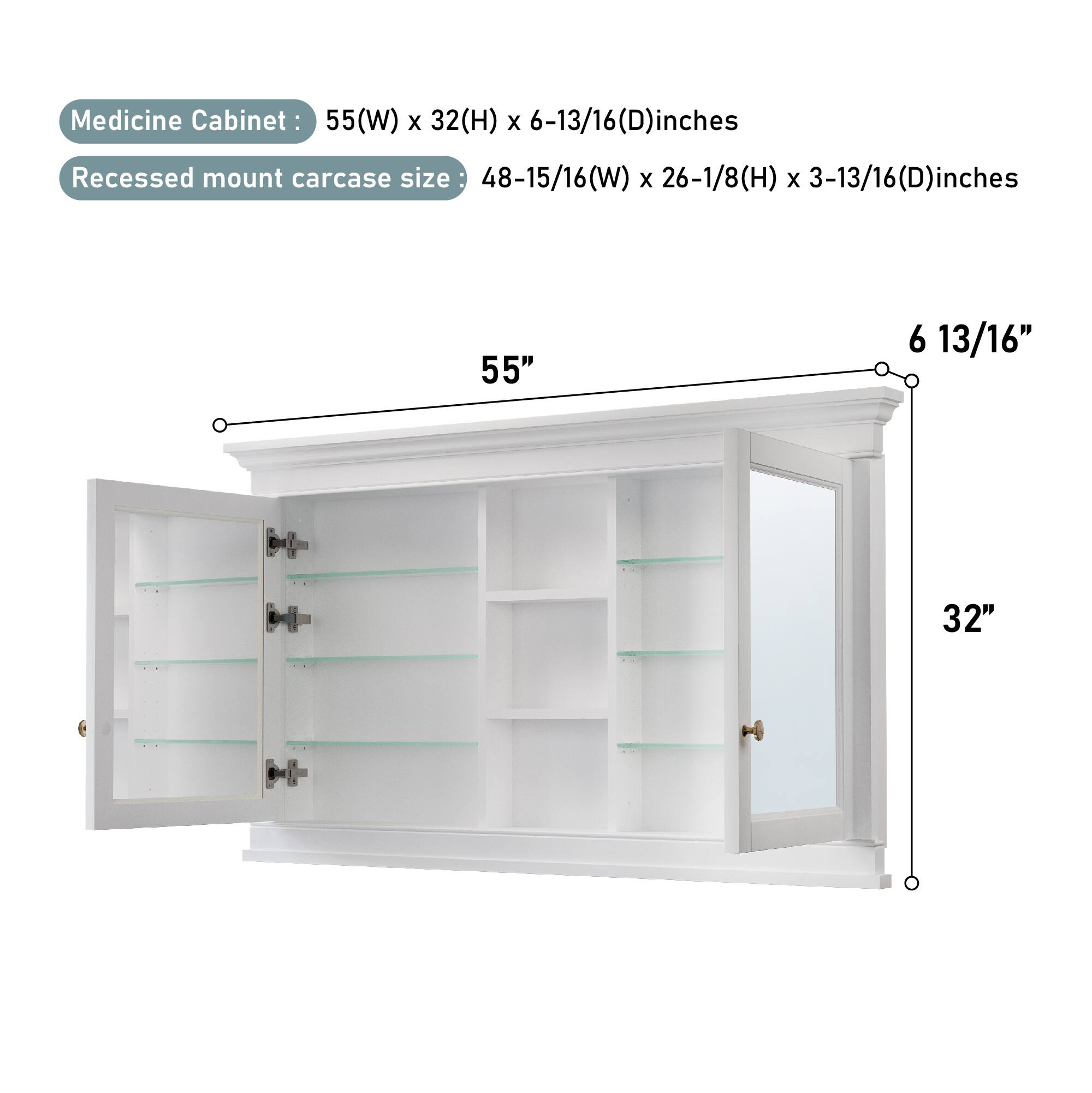 Medicine Cabinet: 55(W) x 32(H) x 6-13/16(D) inches  
Recessed mount carcass size: 48-15/16(W) x 26-1/8(H) x 3-13/16(D) inches