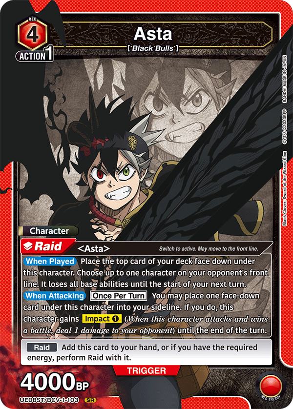 RED 4 Asta [Black Bulls] ACTION 1

Character Raid <Asta>
- Switch to active. May move to the front line.
- When Played: Place the top card of your deck face down under this character. Choose up to one character on your opponent's front line. It loses all base abilities until the start of your next turn.
- When Attacking: Once Per Turn. You may place one face-down card under this character into your sideline. If you do, this character gains Impact 1 (When this character attacks and wins a battle, deal 1 damage to your opponent) until the end of the turn.

Raid: Add this card to your hand, or if you have the required energy, perform Raid with it.

4000BP

JAPAN MADE IN BANDAI 02023BFP CYT/S King Wizard of Sword Clover: Black

UE08ST/BCV-1-103 SR

RED ENERGY