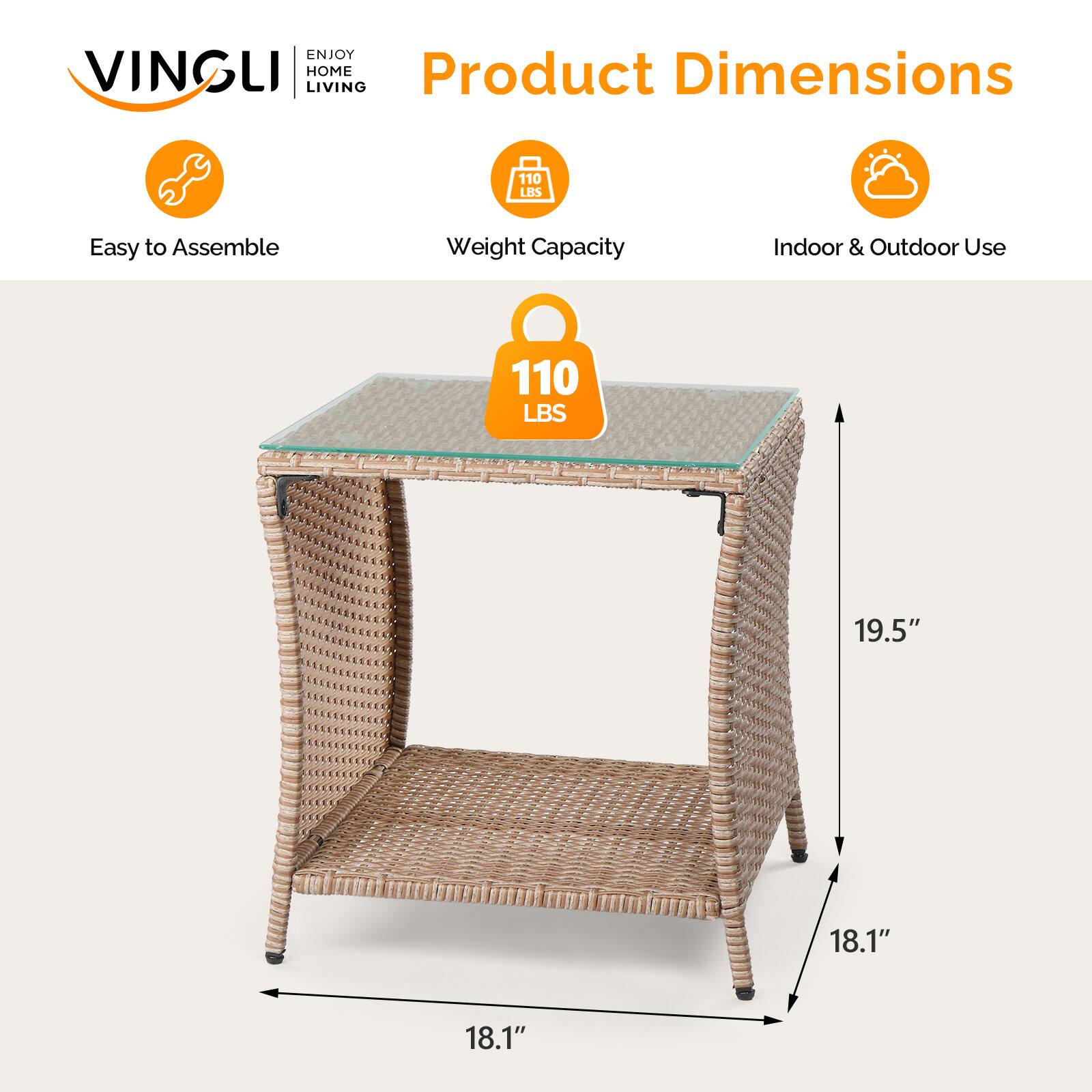 ENJOY VINGLI HOME  
Product Dimensions  
LIVING  
110 LBS  
Easy to Assemble  
Weight Capacity  
Indoor & Outdoor Use  
110 LBS  
19.5"  
18.1"  
18.1"