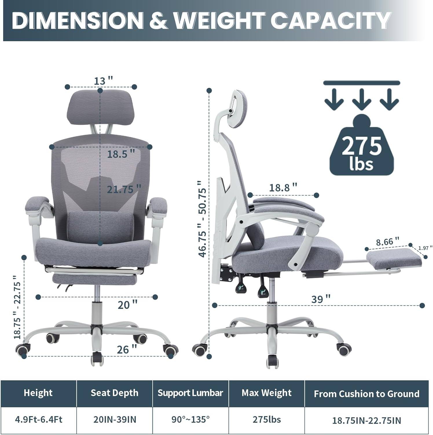 DIMENSION & WEIGHT CAPACITY

13"  
18.75" - 22.75"  
18.5"  
21.75"  
20"  
26"  
46.75" - 50.75"  
18.8"  
275 lbs  
8.66"  
39" - 1.97"  

Height: 4.9Ft-6.4Ft  
Seat Depth: 20IN-39IN  
Support Lumbar: 90°-135°  
Max Weight: 275lbs  
From Cushion to Ground: 18.75IN-22.75IN