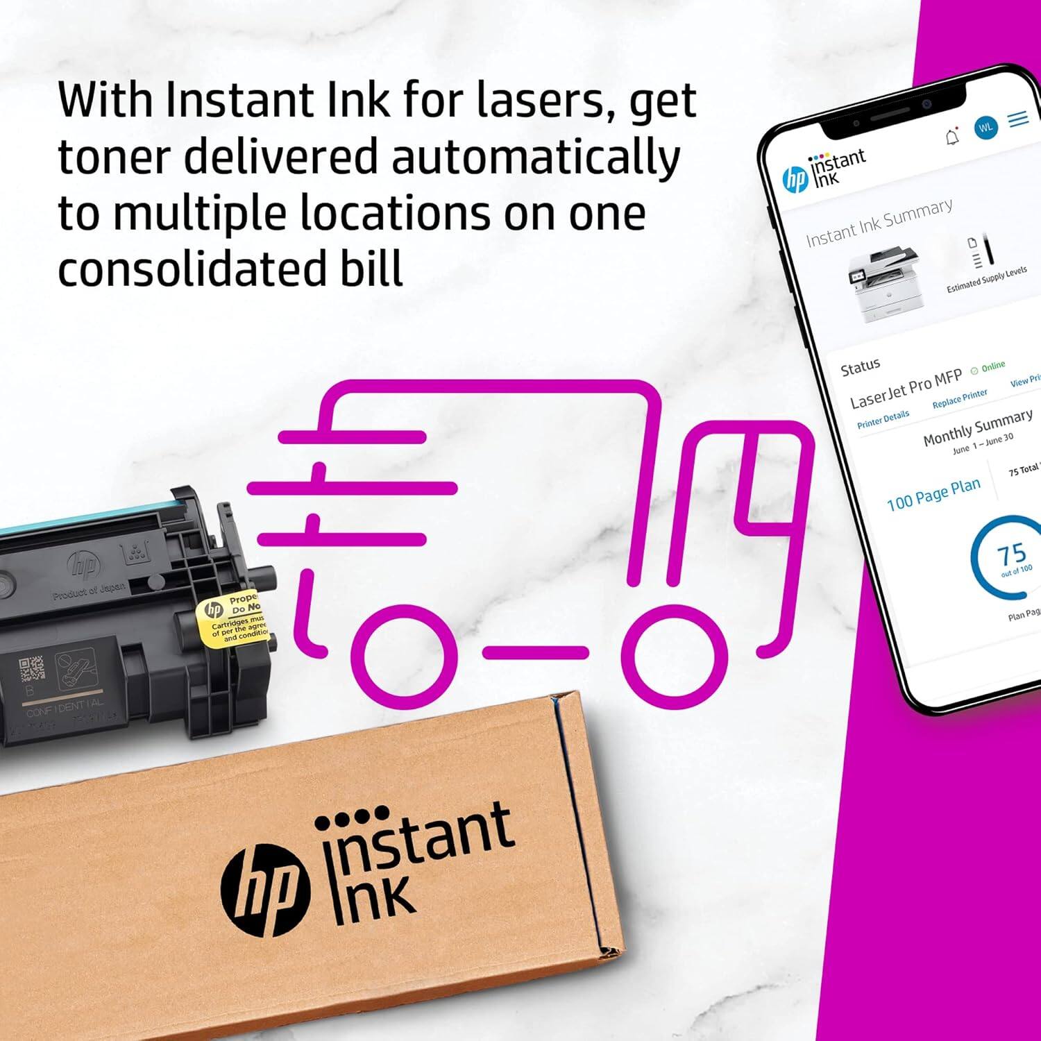 With Instant Ink for lasers, get toner delivered automatically to multiple locations on one consolidated bill

Instant Ink Summary

Estimated Supply Levels

Status

LaserJet Pro MFP

Printer Details

Monthly Summary

June 1-30

75 Total Pages

100 Page Plan

75 used of 100

Plan Pages