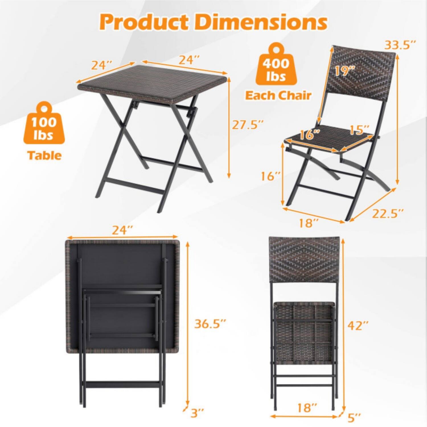 Product Dimensions

Table:
- 24" x 24"
- 100 lbs

Each Chair:
- 33.5" (height)
- 19" (seat width)
- 16" (seat depth)
- 15" (back width)
- 27.5" (back height)
- 22.5" (overall height)
- 18" (leg width)
- 400 lbs

Table (folded):
- 24" x 18" x 3"

Chair (folded):
- 36.5" x 18" x 5"