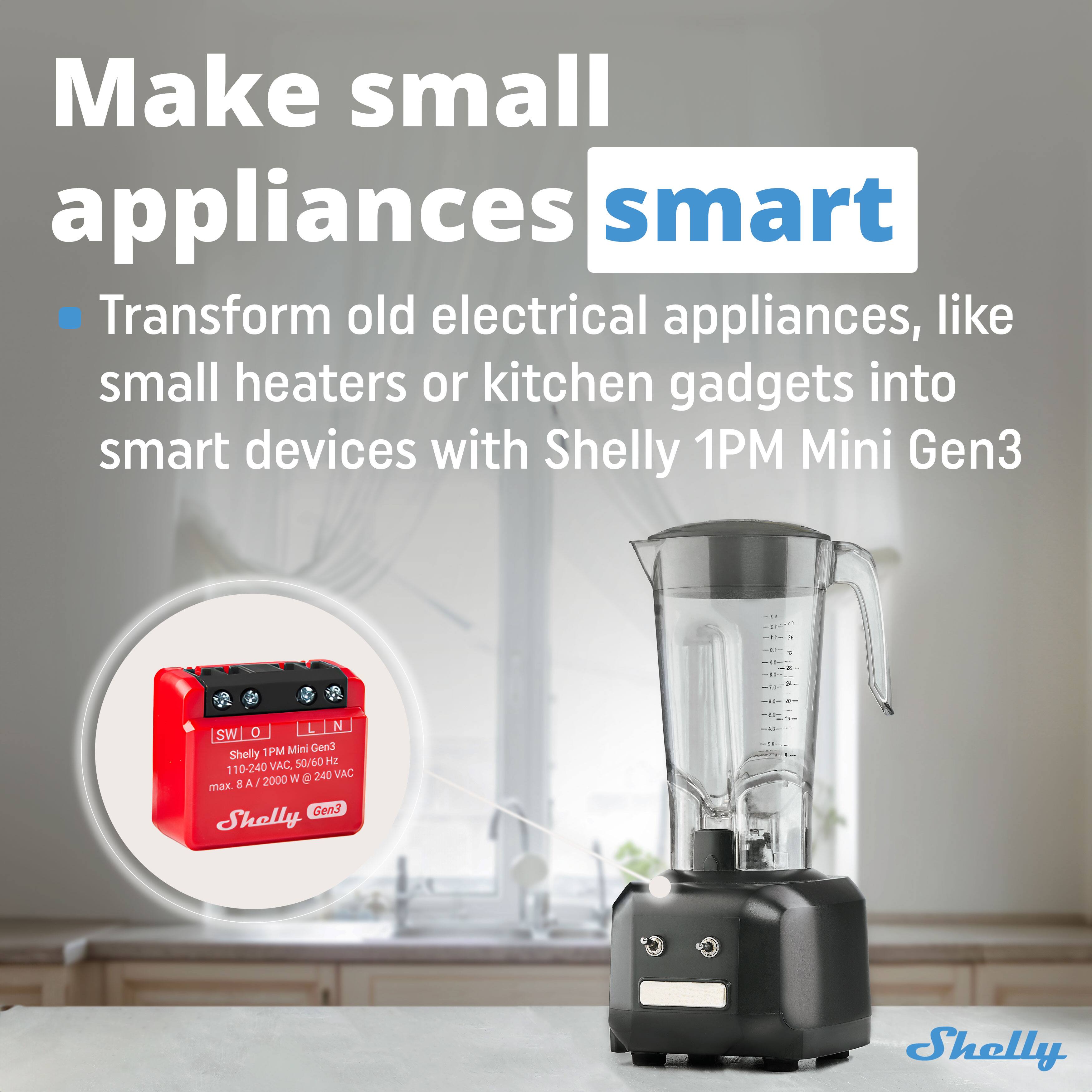 Make small appliances smart

Transform old electrical appliances, like small heaters or kitchen gadgets into smart devices with Shelly 1PM Mini Gen3

Shelly 1PM Mini Gen3
110-240 VAC 50/60 Hz
max. 8 A / 2000 W @ 240 VAC