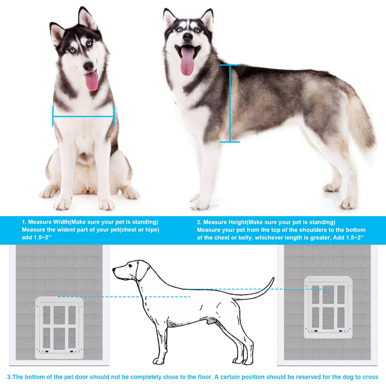 1. Measure Width (Make sure your pet is standing)  
   Measure the widest part of your pet (chest or hips) and add 1.5~2".

2. Measure Height (Make sure your pet is standing)  
   Measure your pet from the top of the shoulders to the bottom of the chest or belly, whichever length is greater, and add 1.5~2".

3. The bottom of the pet door should not be completely close to the floor. A certain position should be reserved for the dog to cross.