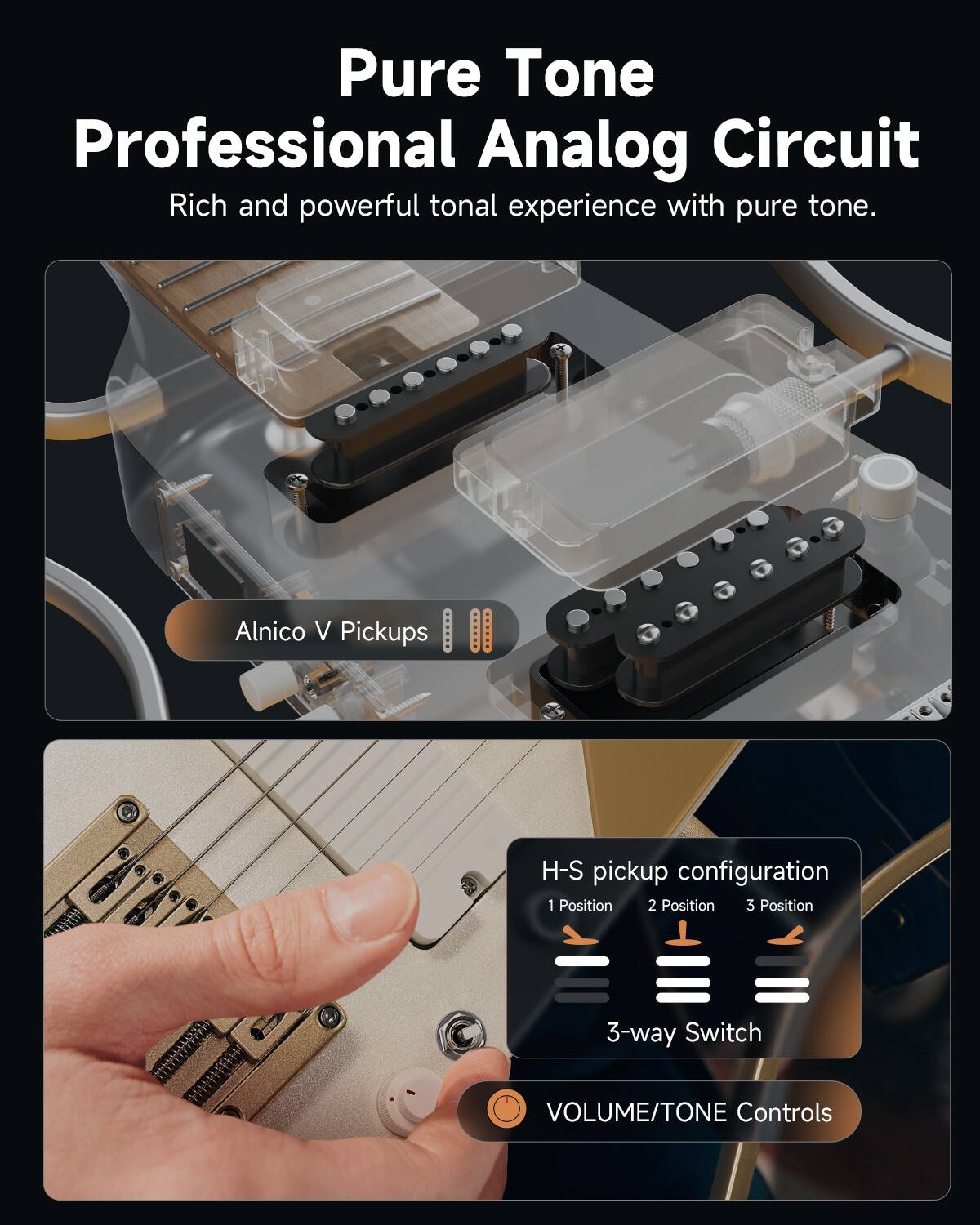 Pure Tone  
Professional Analog Circuit  
Rich and powerful tonal experience with pure tone.

Alnico V Pickups

H-S pickup configuration  
1 Position 2 Position 3 Position  
3-way Switch

VOLUME/TONE Controls