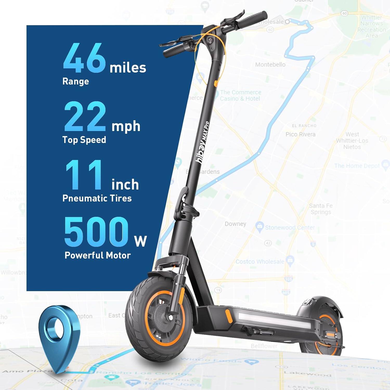 46 miles Range  
22 mph Top Speed  
11 inch Pneumatic Tires  
500 W Powerful Motor  

SC Whittier molesale Narrows Recreation Area  
I Montebello I The Commerce Casino & Hotel  
EL RANCHO  
Pico Rivera  
West Whittier-Los Nietos  
The Home Depot  
gardens  
So Santa Fe Springs  
Downey  
Stonewood Center  
42 Costco Wholesale  
Willowbrook  
JOS  
o 19 ho  
npton East  
0 Belflower  
WlaCo  
Lasds Amo Place  
Rancbo  
LOR  
Cemtos  
Cata TTrader  
JOGT  
C  
Los Ceritos  
Lakewood  
LAKEWORD