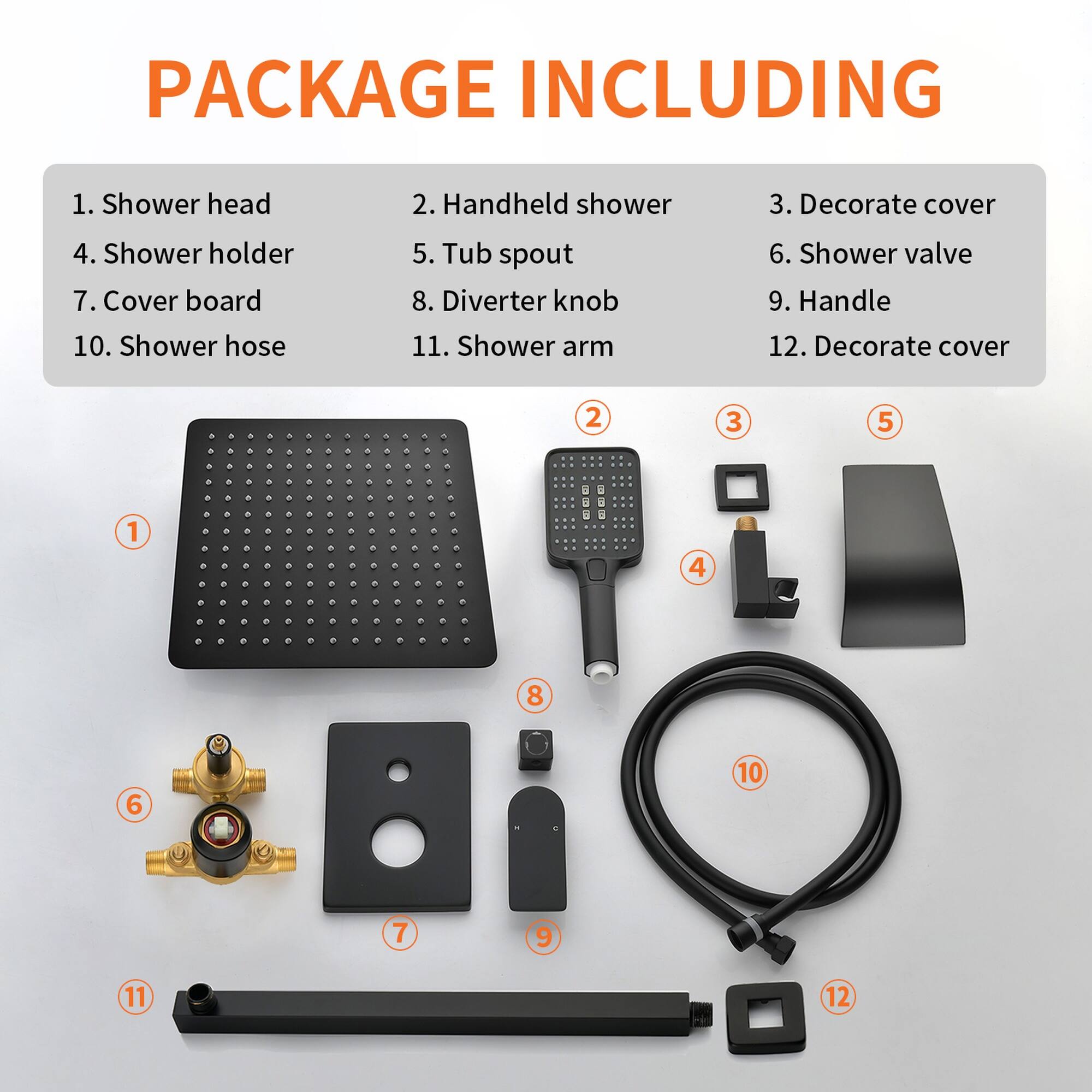 PACKAGE INCLUDING

1. Shower head  
2. Handheld shower  
3. Decorate cover  
4. Shower holder  
5. Tub spout  
6. Shower valve  
7. Cover board  
8. Diverter knob  
9. Handle  
10. Shower hose  
11. Shower arm  
12. Decorate cover