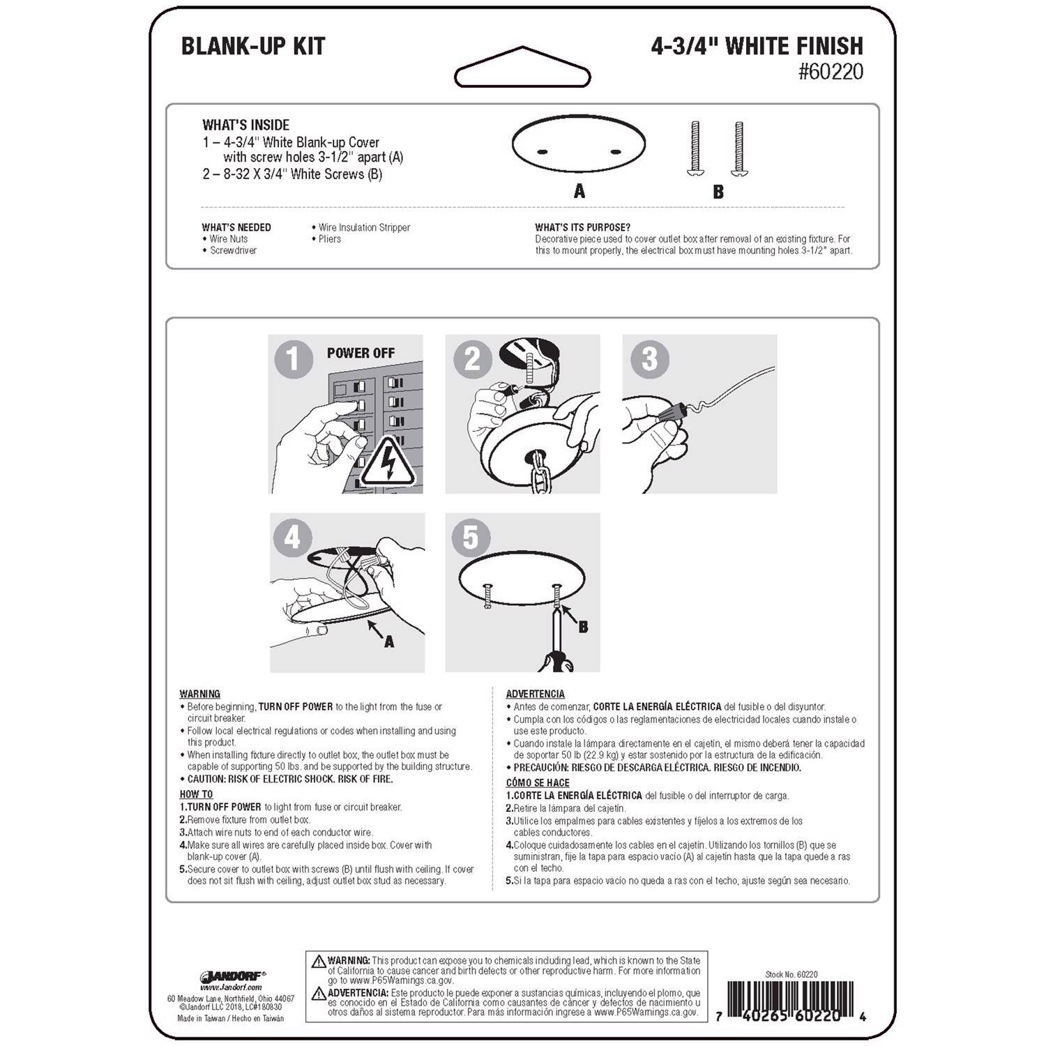 **BLANK-UP KIT**  
4-3/4" WHITE FINISH #60220

**WHAT'S INSIDE**  
1. 4-3/4" White Blank-up Cover with screw holes 3-1/2" apart (A)  
2. 8-32 X 3/4" White Screws (B)

**WHAT'S NEEDED**  
- Wire Nuts  
- Wire Insulation Stripper  
- Screwdriver  
- Pliers

**WHAT'S ITS PURPOSE?**  
Decorative piece used to cover outlet box after removal of an existing fixture. For this to mount properly, the electrical box must have mounting holes 3-1/2" apart.

**HOW TO**  
1. POWER OFF  
2. Remove fixture from outlet box.  
3. Make sure all wires are carefully placed inside outlet box.  
4. Cover outlet box with blank-up cover (A).  
5. Secure screws (B) into ceiling. Adjust outlet box as necessary.

**WARNING**  
- Before beginning, TURN OFF POWER to the light from the fuse or circuit breaker.  
- Follow local electrical regulations or codes when installing and using this product.  
- When installing fixture directly onto
