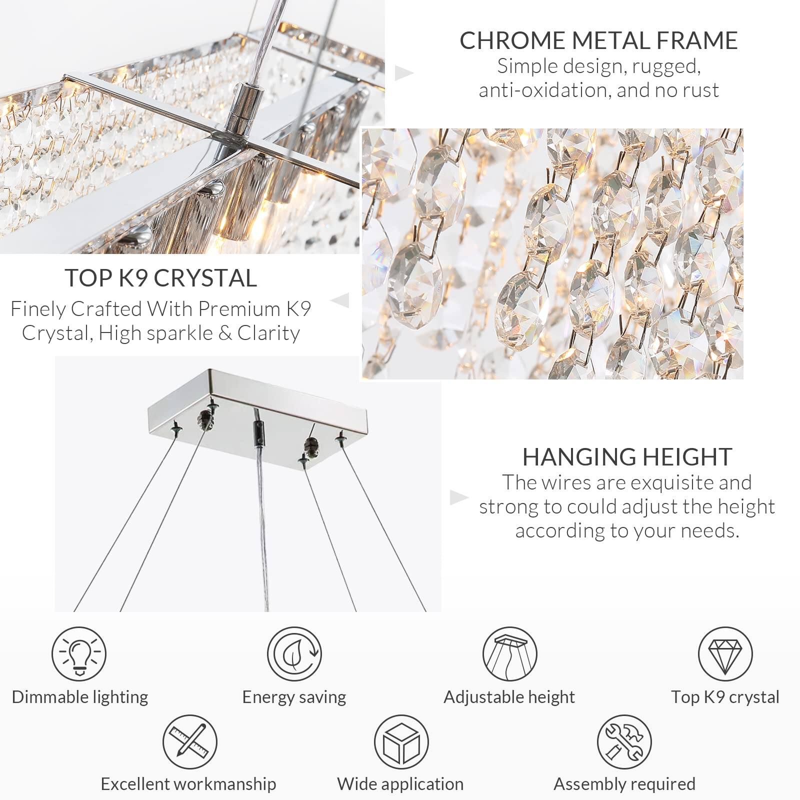 **CHROME METAL FRAME**  
Simple design, rugged, anti-oxidation, and no rust

**TOP K9 CRYSTAL**  
Finely Crafted With Premium K9 Crystal, High sparkle & Clarity

**HANGING HEIGHT**  
The wires are exquisite and strong to adjust the height according to your needs.

- Dimmable lighting
- Energy saving
- Excellent workmanship
- Wide application
- Adjustable height
- Top K9 crystal
- Assembly required