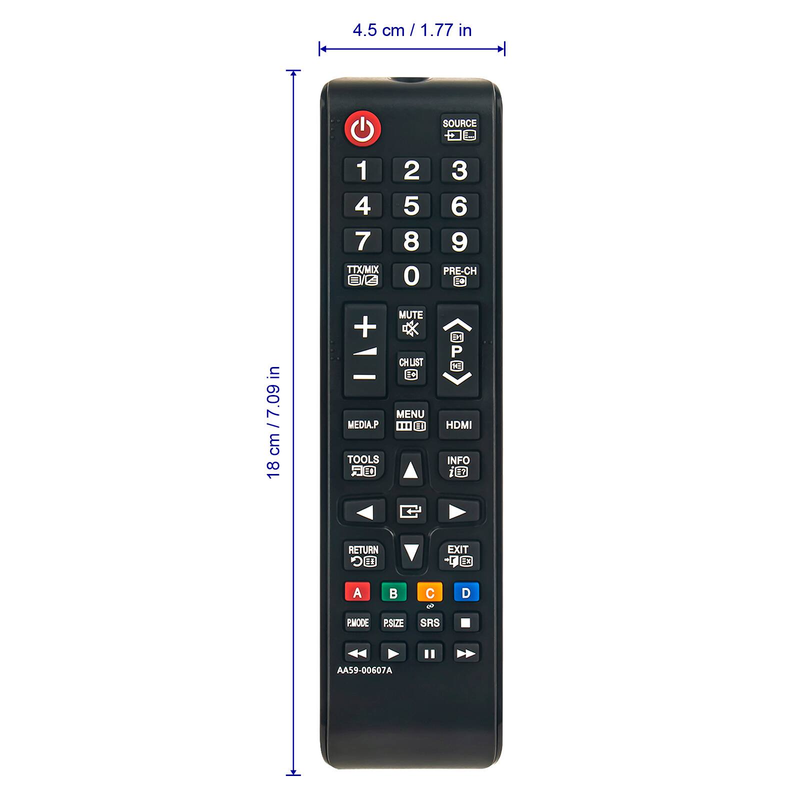 4.5 cm / 1.77 in  
SOURCE  
1 2 3  
4 5 6  
7 8 9  
0 PRE-CH  
TTX/MIX  
MUTE  
CHLIST  
MENU  
HDMI  
INFO  
MEDIA.P  
TOOLS  
RETURN  
EXIT  
A B C D  
PMODE  
PSIZE  
SRS  
AA59-00607A  

18 cm / 7.09 in