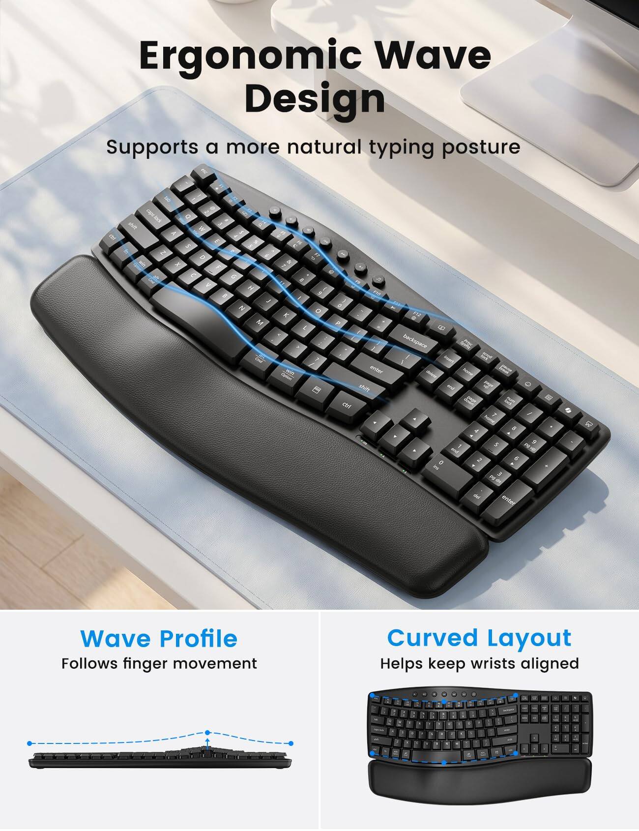 Ergonomic Wave Design Supports a more natural typing posture

Wave Profile Follows finger movement
Curved Layout Helps keep wrists aligned