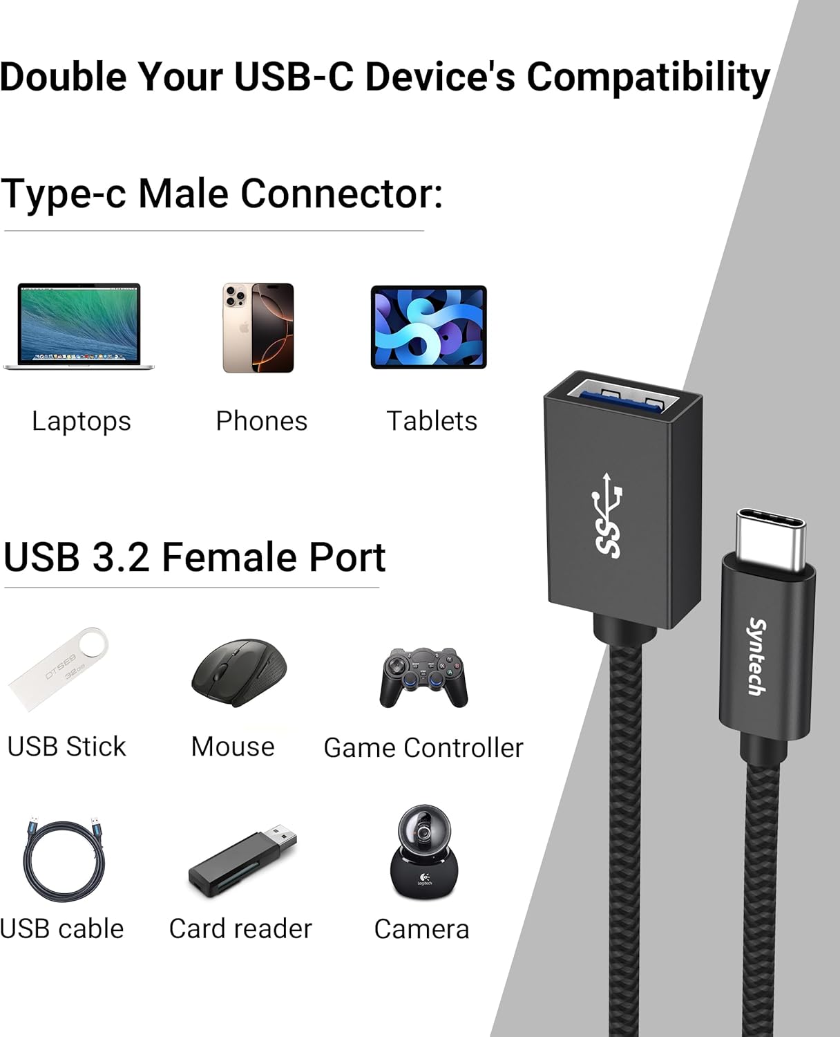 Double Your USB-C Device's Compatibility

Type-c Male Connector:
- Laptops
- Phones
- Tablets

USB 3.2 Female Port
- USB Stick
- Mouse
- Game Controller
- USB cable
- Card reader
- Camera