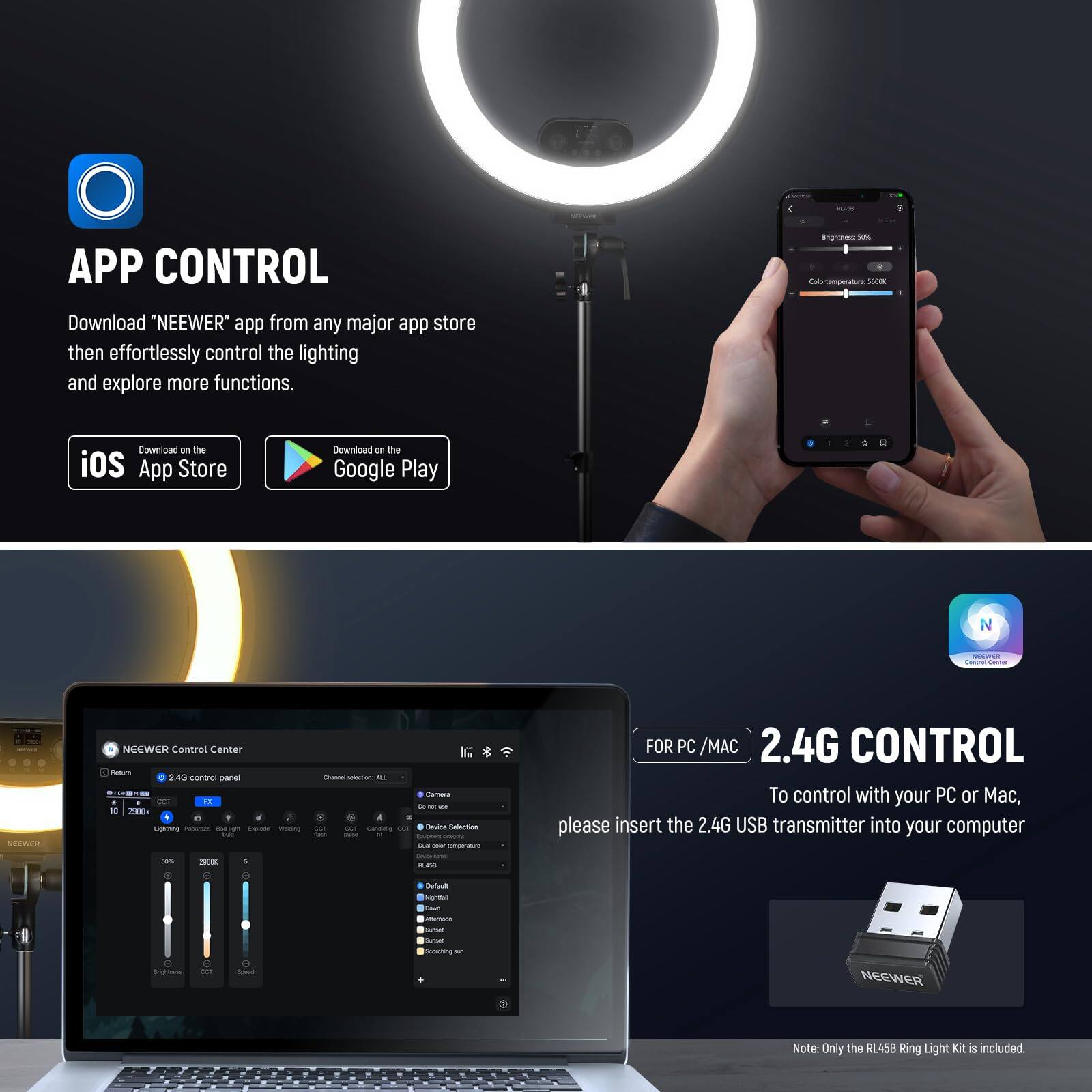 **APP CONTROL**

Download "NEEWER" app from any major app store then effortlessly control the lighting and explore more functions.

- Download on the App Store
- Download on the Google Play

**2.4G CONTROL**

To control with your PC or Mac, please insert the 2.4G USB transmitter into your computer.

Note: Only the RL458 Ring Light Kit is included.