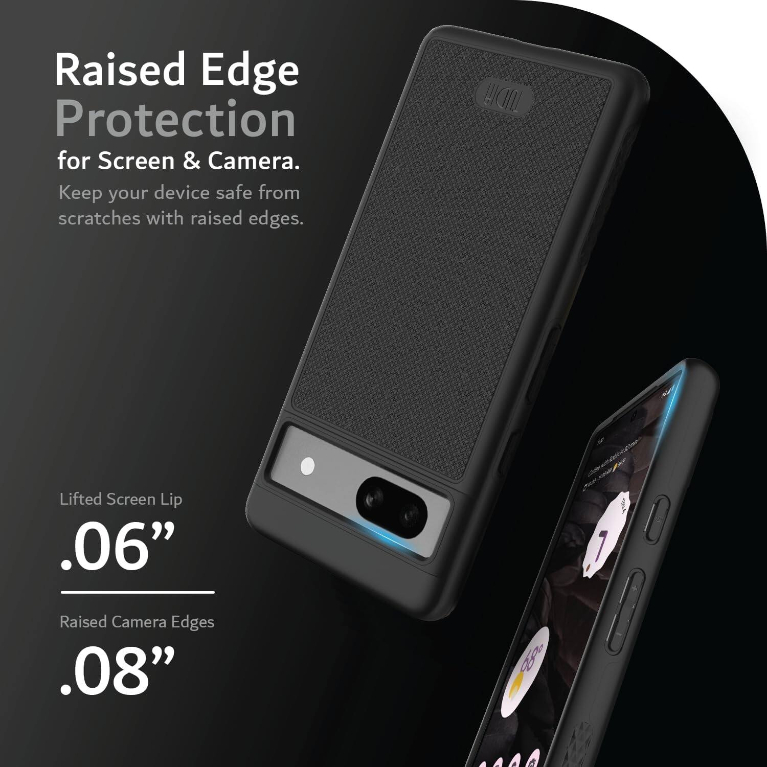Raised Edge Protection for Screen & Camera.  
Keep your device safe from scratches with raised edges.

Lifted Screen Lip .06"  
Raised Camera Edges .08"