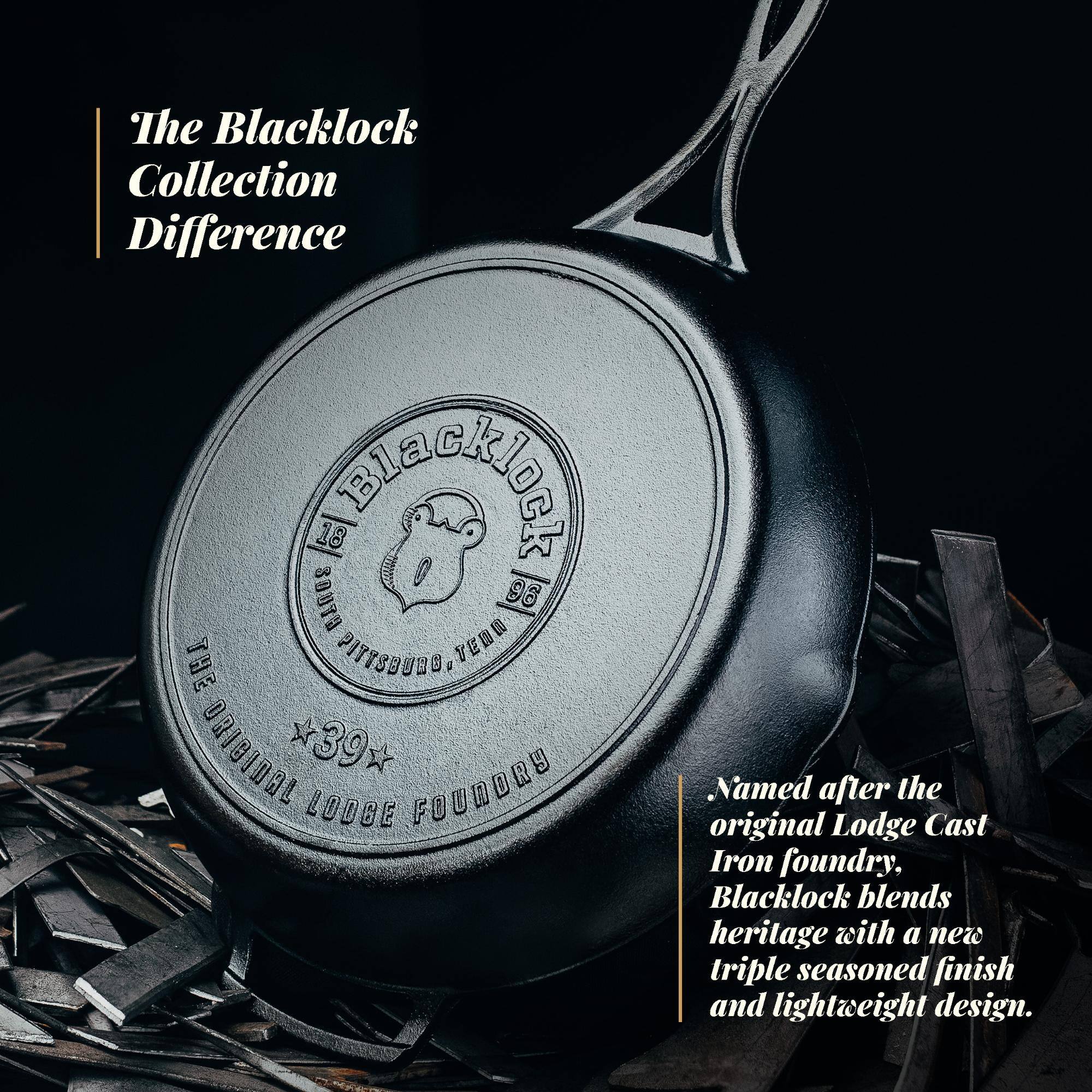 The Blacklock Collection Difference

18 S UFUGE 96 THE PITTSBURGH, VEWU ORIGIDAL *39 LODGE FOUNDRY

Named after the original Lodge Cast Iron foundry, Blacklock blends heritage with a new triple seasoned finish and lightweight design.