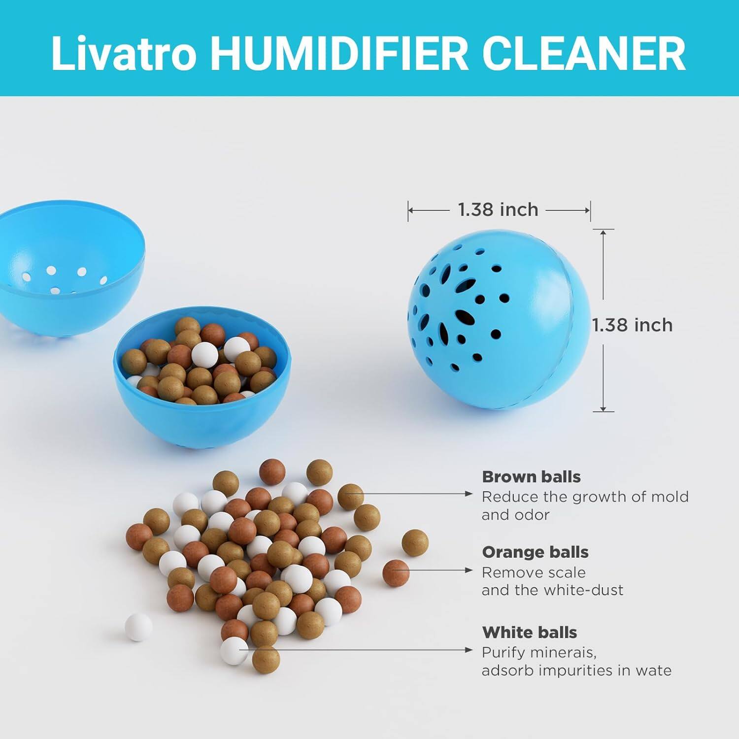 Livatro HUMIDIFIER CLEANER

1.38 inch  
1.38 inch

Brown balls  
Reduce the growth of mold and odor

Orange balls  
Remove scale and the white-dust

White balls  
Purify minerals, adsorb impurities in water