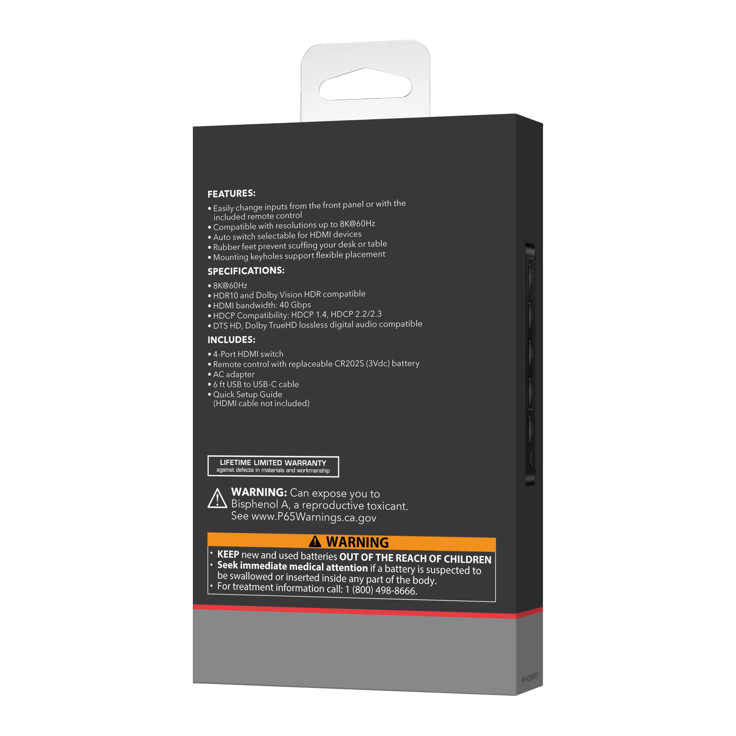**FEATURES:**  
- Easily change inputs from the front panel or with the included remote control  
- Compatible with resolutions up to 8K@60Hz  
- Auto switch selectable for HDMI devices  
- Rubber feet prevent scuffing your desk or table  
- Mounting keyholes support flexible placement  

**SPECIFICATIONS:**  
- 8K@60Hz  
- HDR10 and Dolby Vision HDR compatible  
- HDMI bandwidth: 40 Gbps  
- HDCP Compatibility: HDCP 1.4, HDCP 2.2/2.3  
- DTS HD, Dolby TrueHD lossless digital audio compatible  

**INCLUDES:**  
- 4-Port HDMI switch  
- Remote control with replaceable CR2025 (3Vdc) battery  
- AC adapter  
- 6 ft USB to USB-C cable  
- Quick Setup Guide (HDMI cable not included)  

**LIFETIME LIMITED WARRANTY**  

**WARNING:** Can expose you to Bisphenol A, a reproductive toxicant. See www.P65Warnings.ca.gov  

**WARNING:** KEEP new and used batteries OUT OF THE REACH OF CHILDREN. Seek immediate medical attention if a battery is suspected to be swallowed