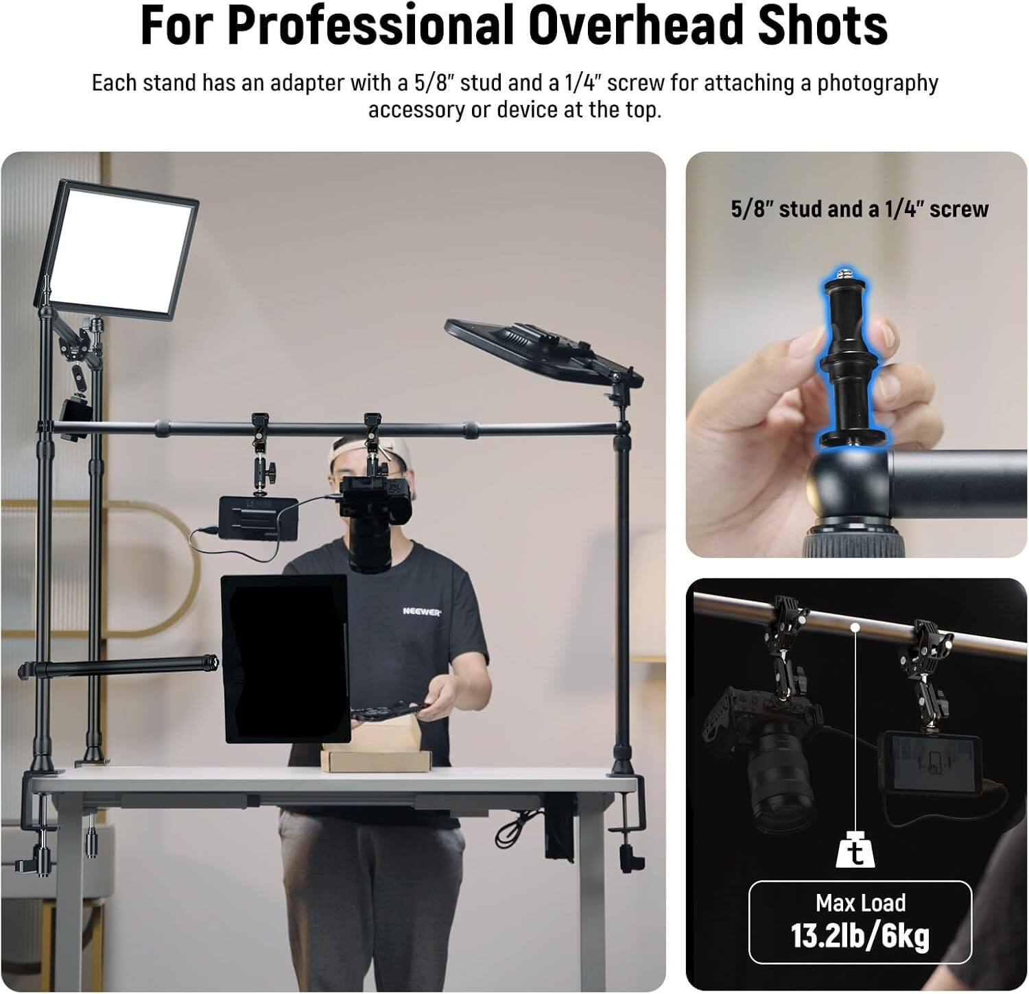For Professional Overhead Shots

Each stand has an adapter with a 5/8" stud and a 1/4" screw for attaching a photography accessory or device at the top.

5/8" stud and a 1/4" screw

Max Load 13.2lb/6kg