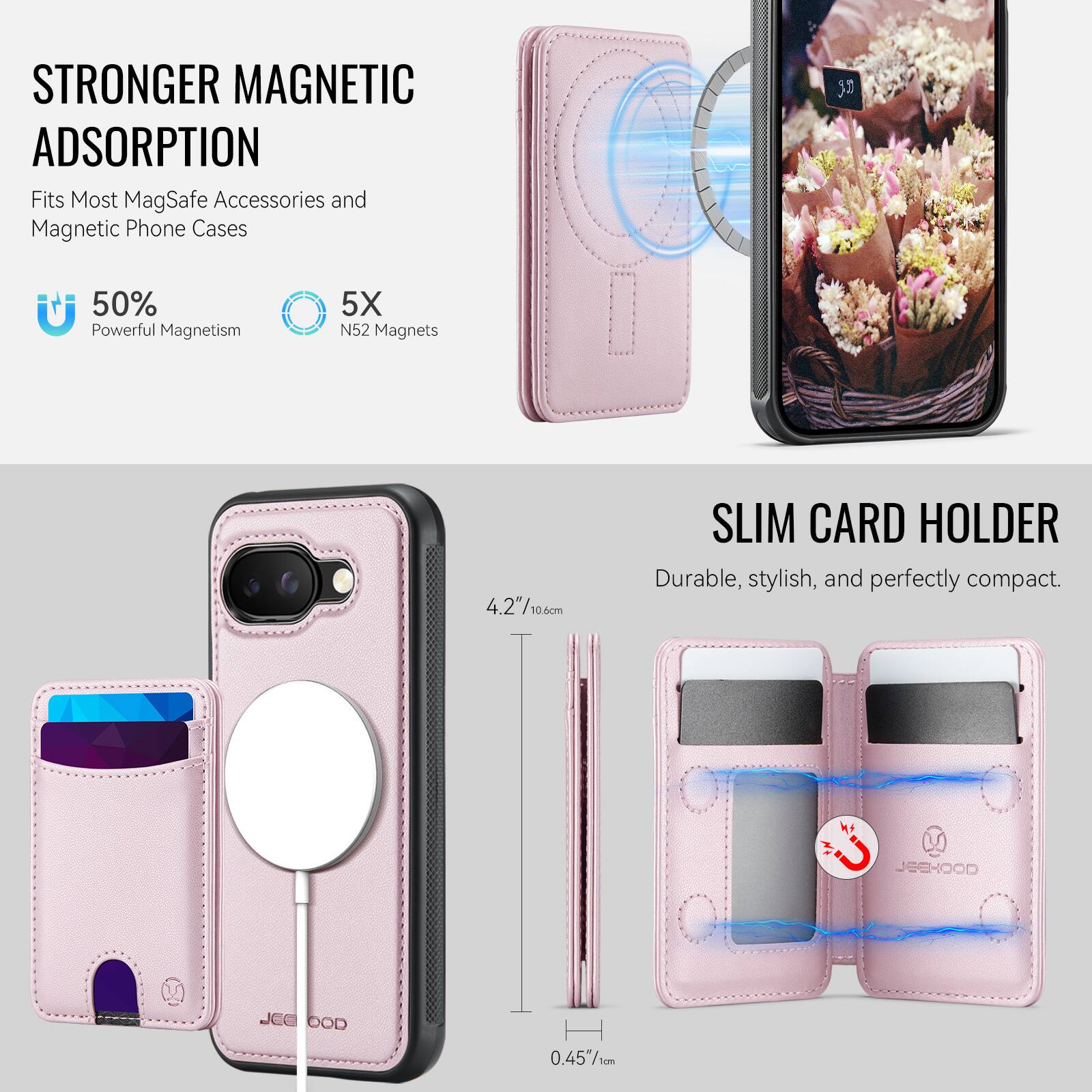 STRONGER MAGNETIC ADSORPTION  
Fits Most MagSafe Accessories and Magnetic Phone Cases  
50% Powerful Magnetism  
5X N52 Magnets  

SLIM CARD HOLDER  
Durable, stylish, and perfectly compact.  

4.2"/10.6cm  
0.45"/1cm  

JEEHOOD
