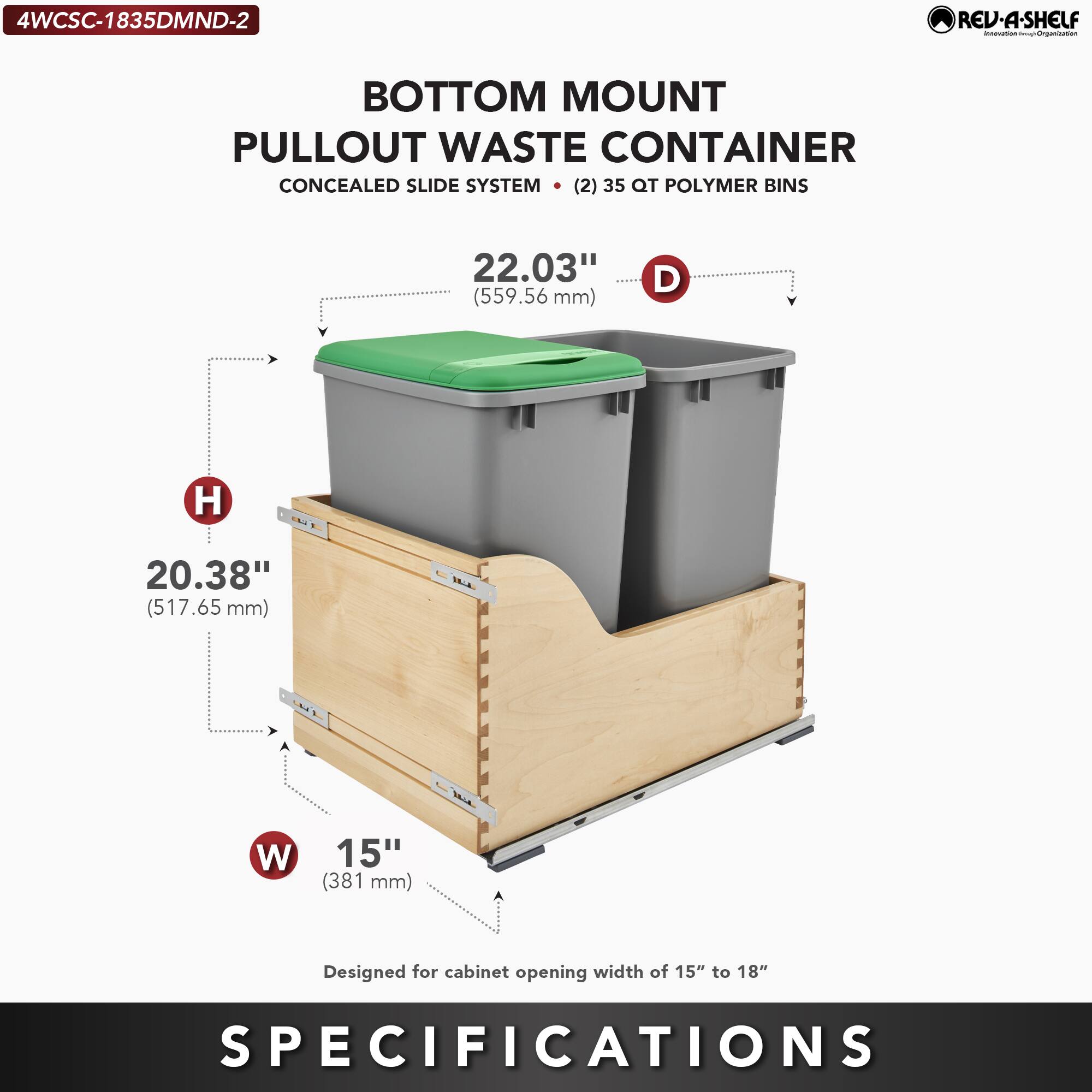 4WCSC-1835DMND-2  
RED-A-SHELF  
BOTTOM MOUNT PULLOUT WASTE CONTAINER  
CONCEALED SLIDE SYSTEM  
(2) 35 QT POLYMER BINS  

- D: 22.03" (559.56 mm)  
- H: 20.38" (517.65 mm)  
- W: 15" (381 mm)  

Designed for cabinet opening width of 15" to 18"  

SPECIFICATIONS