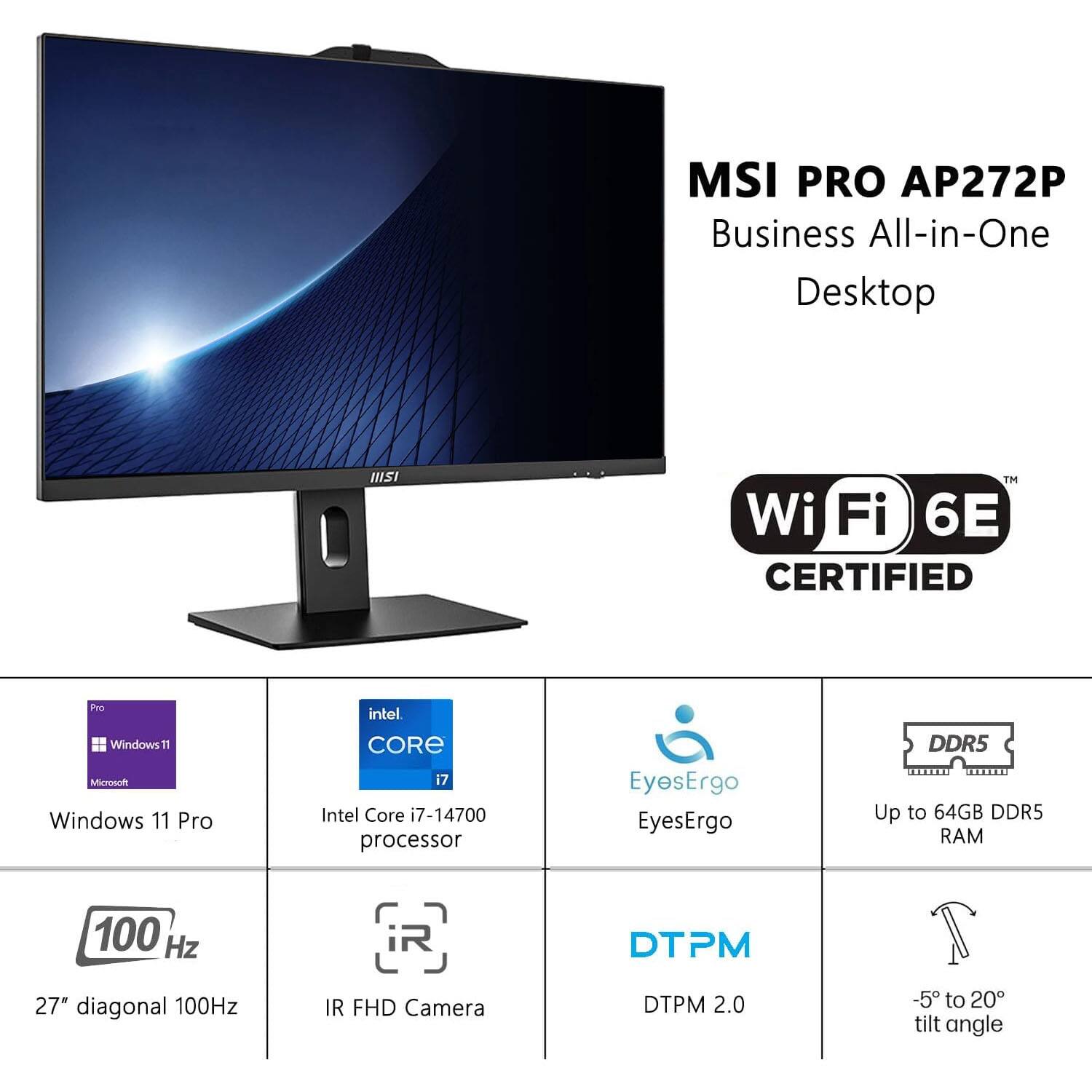 MSI PRO AP272P Business All-in-One Desktop  
Wi-Fi 6E CERTIFIED  
Windows 11 Pro  
Intel Core i7-14700 processor  
EyesErgo  
Up to 64GB DDR5 RAM  
27" diagonal 100Hz  
IR FHD Camera  
DTPM 2.0  
-5° to 20° tilt angle