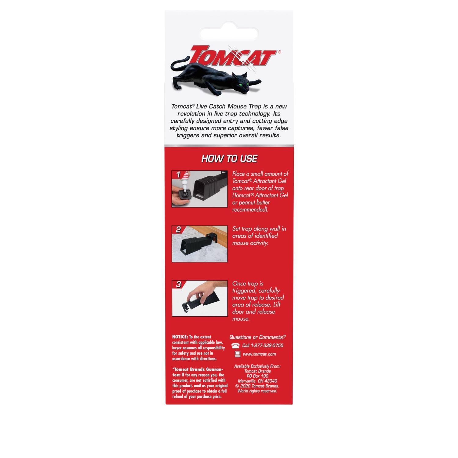 TOMCAT® Live Catch Mouse Trap is a new revolution in live trap technology. Its carefully designed entry and cutting edge styling ensure more captures, fewer false triggers and superior overall results.

**HOW TO USE**

1. Place a small amount of Tomcat® Attractant Gel onto rear door of trap (Tomcat® Attractant Gel or peanut butter recommended).
2. Set trap along wall in areas of identified mouse activity.
3. Once trap is triggered, carefully move trap to desired area of release. Lift door and release mouse.

**NOTICE:** To the extent consistent with applicable law, buyer assumes all responsibility for safety and use not in accordance with directions.

**Tomcat® Brands Guarantee:** If for any reason you, the consumer, are not satisfied with this product, return proof of purchase to obtain a full refund of your purchase price.

Questions or Comments?  
Call: 1-877-332-0755  
www.tomcat.com

Available Exclusively From:  
Tomcat® Brands  
P.O. Box 190  
Marysville, OH 43040  
World rights reserved.