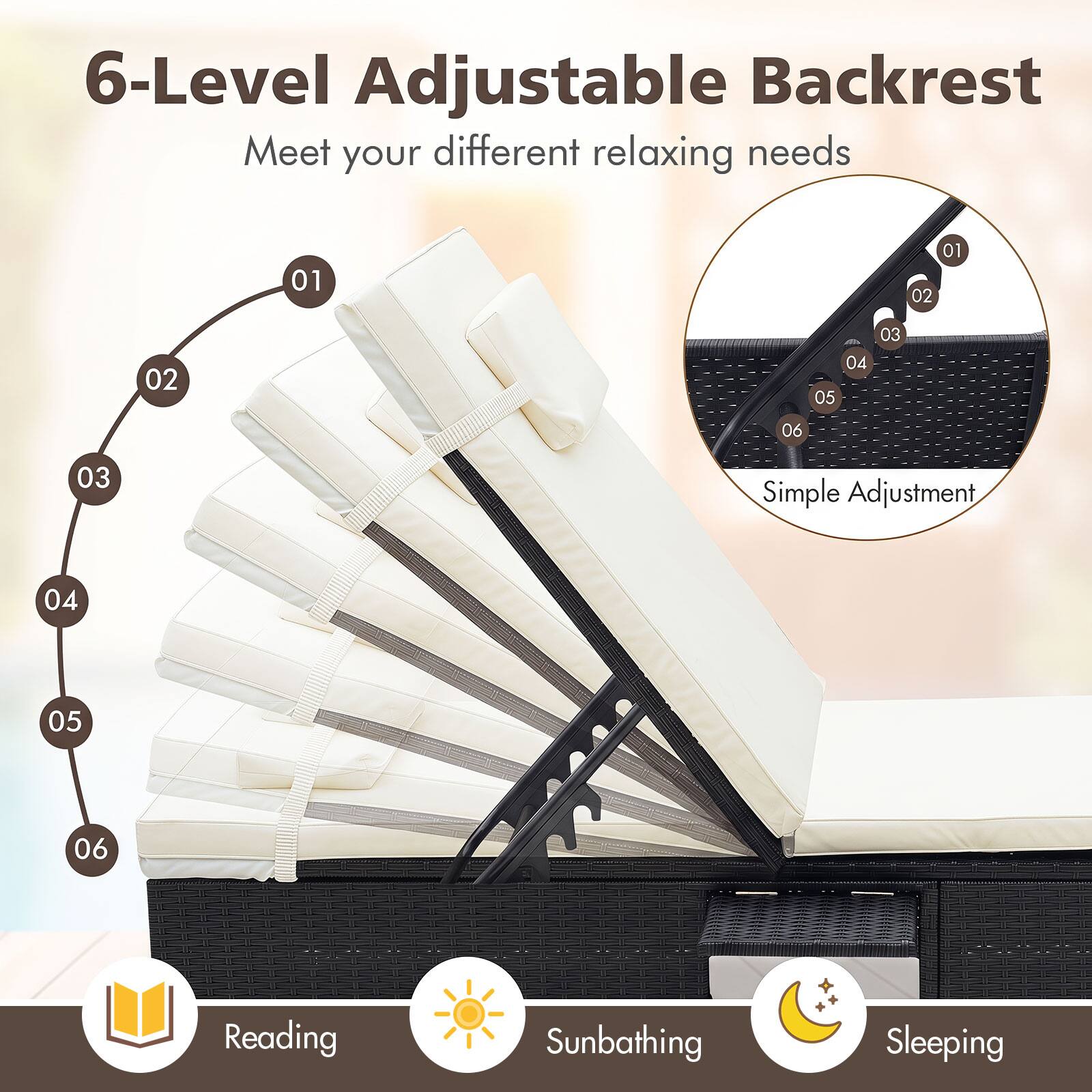 6-Level Adjustable Backrest  
Meet your different relaxing needs  

01 02 03 04 05 06  

Simple Adjustment  

Reading Sunbathing Sleeping