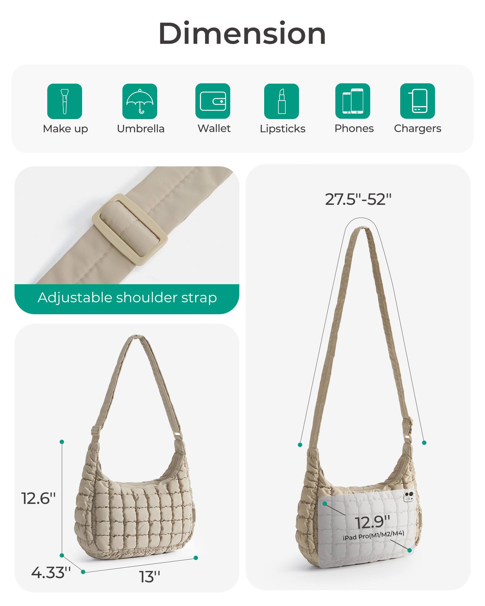 Dimension

Make up  
Umbrella  
Wallet  
Lipsticks  
Phones  
Chargers  

27.5"-52"  
Adjustable shoulder strap  

12.6"  
12.9" iPad Pro(M1/M2/M4)  
4.33"  
13"