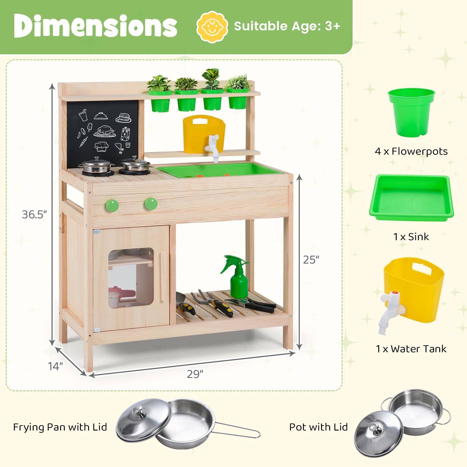 Dimensions  
Suitable Age: 3+  

4 x Flowerpots  
1 x Sink  
1 x Water Tank  

Frying Pan with Lid  
Pot with Lid  

36.5"  
25"  
14"  
29"