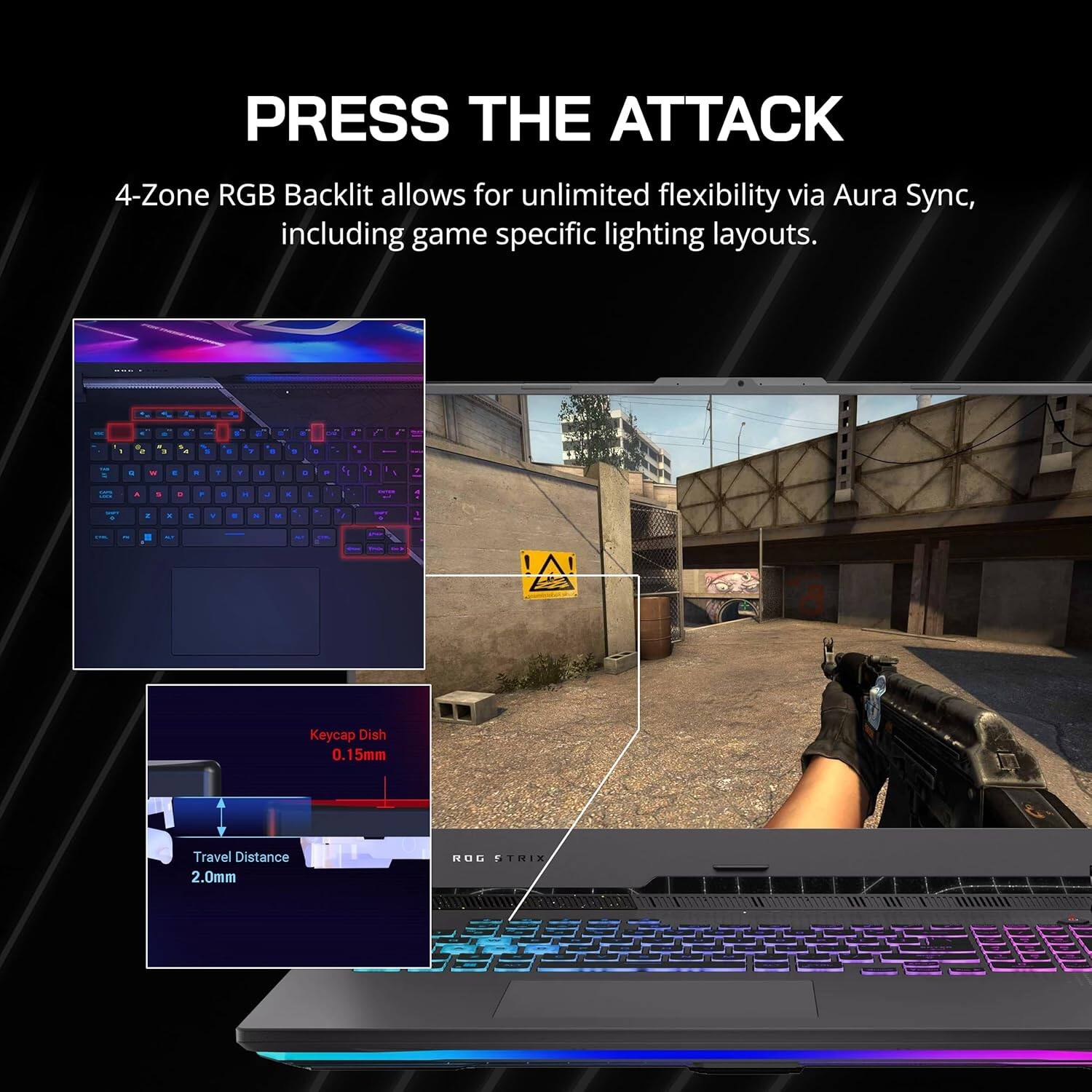PRESS THE ATTACK 4-Zone RGB Backlit allows for unlimited flexibility via Aura Sync, including game specific lighting layouts. Keycap Dish 0.15mm Travel Distance 2.0mm