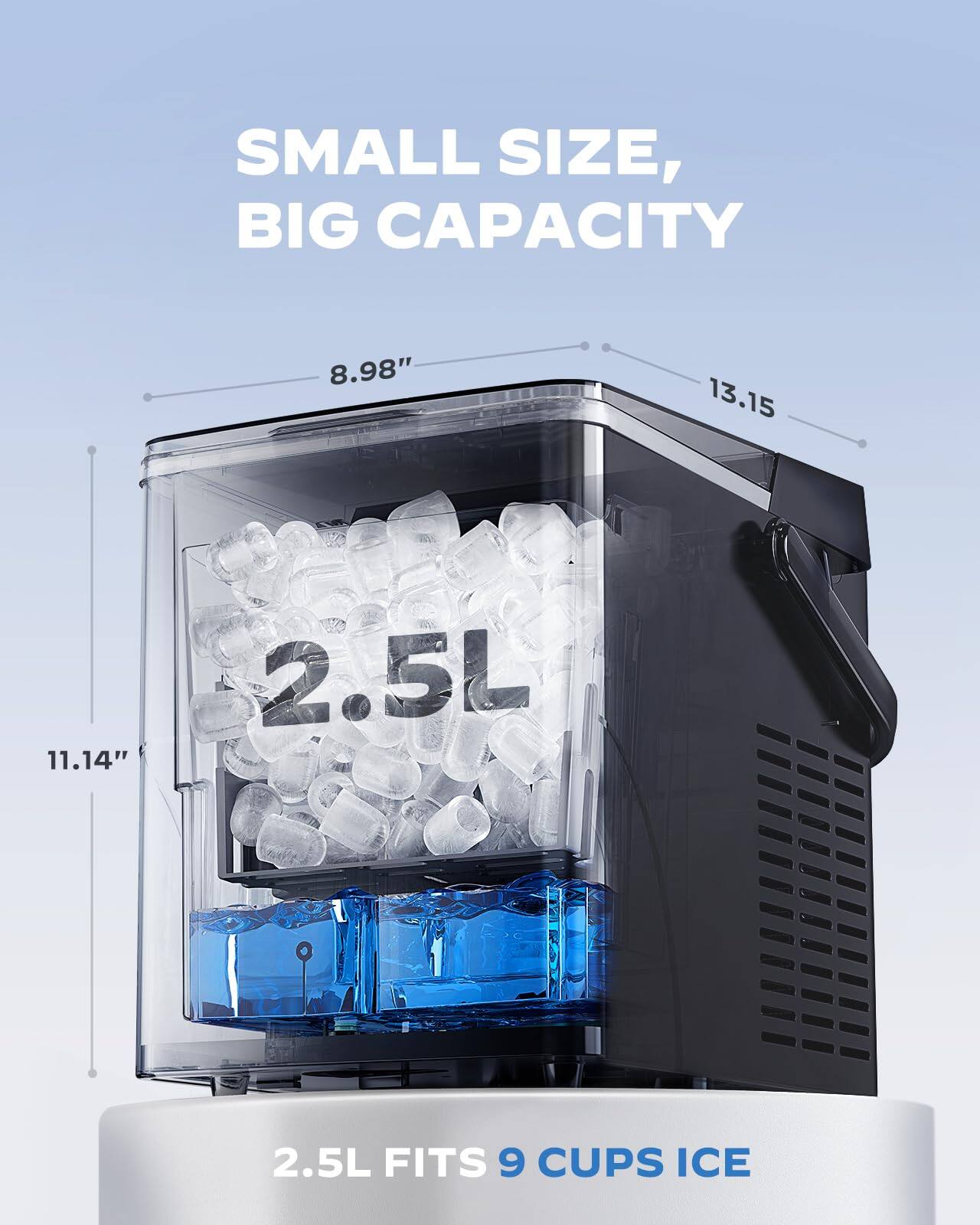 SMALL SIZE, BIG CAPACITY

8.98" 13.15" 11.14"

2.5L

2.5L FITS 9 CUPS ICE