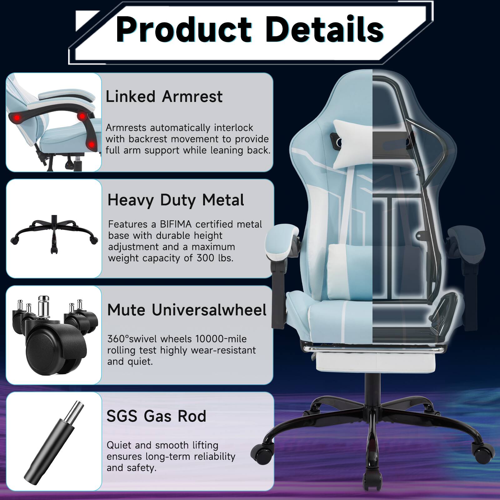 Product Details

Linked Armrest  
Armrests automatically interlock with backrest movement to provide full arm support while leaning back.

Heavy Duty Metal  
Features a BIFIMA certified metal base with durable height adjustment and a maximum weight capacity of 300 lbs.

Mute Universalwheel  
360° swivel wheels 10000-mile rolling test highly wear-resistant and quiet.

SGS Gas Rod  
Quiet and smooth lifting ensures long-term reliability and safety.