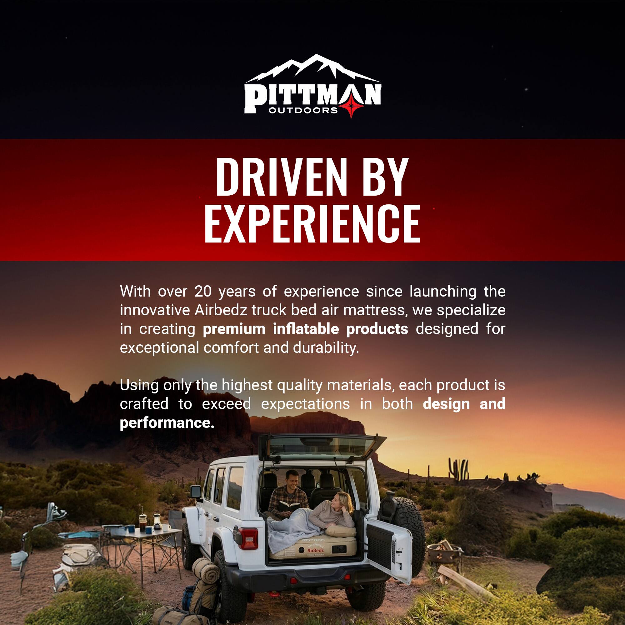 PITTMAN OUTDOORS  
DRIVEN BY EXPERIENCE  

With over 20 years of experience since launching the innovative Airbedz truck bed air mattress, we specialize in creating premium inflatable products designed for exceptional comfort and durability. Using only the highest quality materials, each product is crafted to exceed expectations in both design and performance.