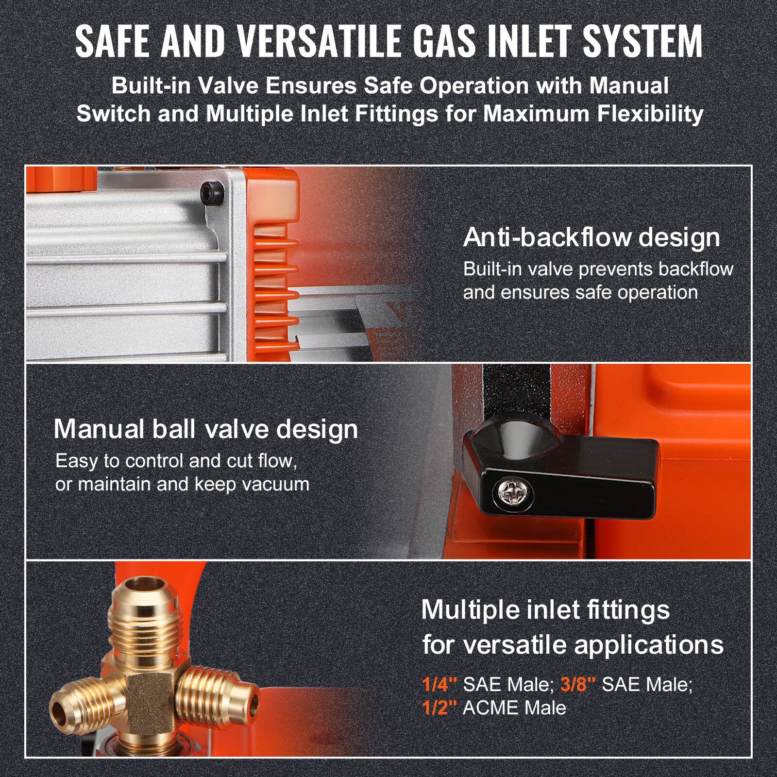 SAFE AND VERSATILE GAS INLET SYSTEM  
Built-in Valve Ensures Safe Operation with Manual Switch and Multiple Inlet Fittings for Maximum Flexibility  

Anti-backflow design  
Built-in valve prevents backflow and ensures safe operation  

Manual ball valve design  
Easy to control and cut flow, or maintain and keep vacuum  

Multiple inlet fittings for versatile applications  
1/4" SAE Male; 3/8" SAE Male; 1/2" ACME Male