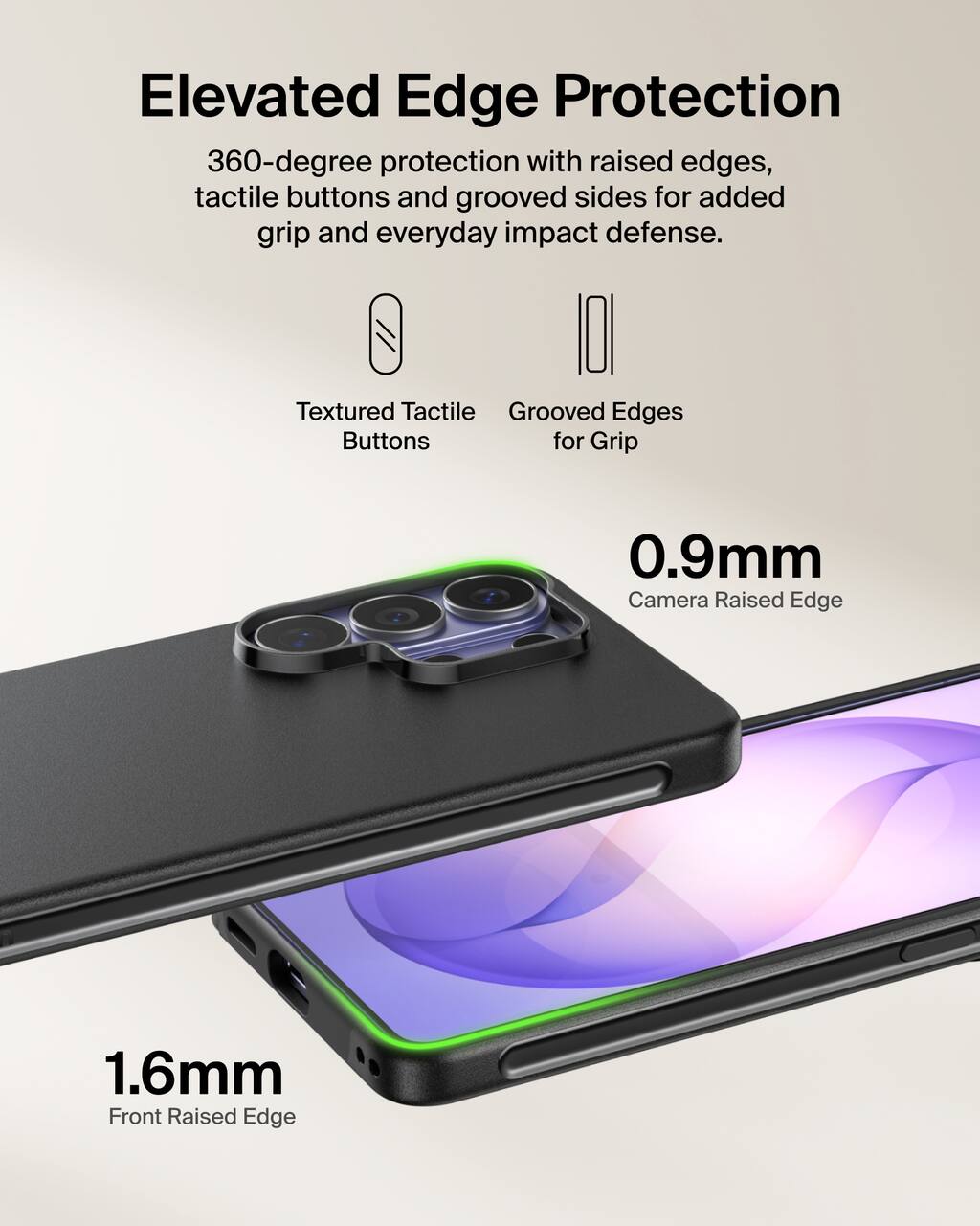 Elevated Edge Protection  
360-degree protection with raised edges, tactile buttons and grooved sides for added grip and everyday impact defense.

Textured Tactile Buttons  
Grooved Edges for Grip

0.9mm Camera Raised Edge  
1.6mm Front Raised Edge