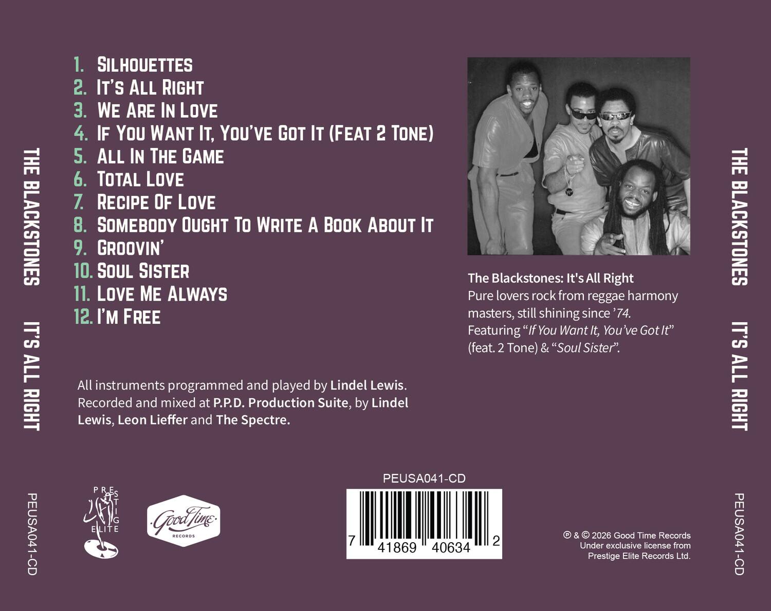 **THE BLACKSTONES**  
**IT'S ALL RIGHT**  
PEUSA041-CD

1. SILHOUETTES  
2. IT'S ALL RIGHT  
3. WE ARE IN LOVE  
4. IF YOU WANT IT, YOU'VE GOT IT (FEAT 2 TONE)  
5. ALL IN THE GAME  
6. TOTAL LOVE  
7. RECIPE OF LOVE  
8. SOMEBODY OUGHT TO WRITE A BOOK ABOUT IT  
9. GROOVIN'  
10. SOUL SISTER  
11. LOVE ME ALWAYS  
12. I'M FREE  

The Blackstones: It's All Right  
Pure lovers rock from reggae harmony masters, still shining since '74.  
Featuring "If You Want It, You've Got It" (feat. 2 Tone) & "Soul Sister".  

All instruments programmed and played by Lindel Lewis.  
Recorded and mixed at P.P.D. Production Suite, by Lindel Lewis, Leon Lieffer and The Spectre.  

PEUSA041-CD  
ELITE Good Time Records & 2026 Good Time Records  
Under exclusive license from Prestige Elite Records Ltd.  

© & ©