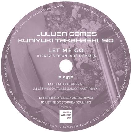 Jullian Gomes
Kuniyuki Takahashi, Sio
LET ME GO
ATJAZZ & OSUNLADE REMIXES
B SIDE
A1 LET ME GO (ORIGINAL)
A2 LET ME GO (ATJAZZ GALAXY AART REMIX)
B1 LET ME GO (ATJAZZ ASTRO REMIX)
B2 LET ME GO (YORUBA SOUL MIX)
WORLD WITHOUT END
WWE002V
COPYING, DUPLICATION, AND DISTRIBUTION WITHOUT AUTHORISED RIGHTS IS A VIOLATION OF APPLICABLE LAWS.
© & ℗ 2024 WORLD WITHOUT END. P&D WITH LOVE
WWW.PRIMEDISTRIBUTION.CO.UK