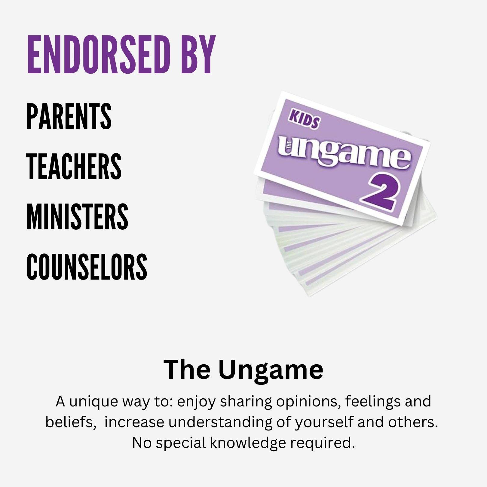 ENDORSED BY  
PARENTS  
TEACHERS  
MINISTERS  
COUNSELORS  

The Ungame  

A unique way to: enjoy sharing opinions, feelings and beliefs, increase understanding of yourself and others.  
No special knowledge required.